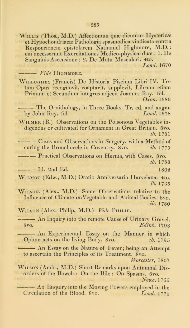 Wilms (Thos., M.D.) Aftectionum qua dicuntur Hysteric® et Hypochondriac® Pathologia spasmodica vindicata contra Responsionem epistolarem Nathaniel Highmore, M.D.: cni accesserunt Exercitationes Medico-physicae duae; 1. De Sanguinis Ascensione; 2. De Motu Musculari. 4to. Lond. 1670 Vide Highmore. Willughby (Francis) De Historia Piscium Libri IV. To- tuin Opus recognovit, coaptavit, supplevit, Librum etiam Prinunn et Secundum integros adjecit Joannes Ray. fol. Oxon. 1686 The Ornithology, in Three Books. Tr. ed. and augm. by John Ray. fol. Lond. 1678 Wilmer (B.) Observations on the Poisonous Vegetables in- digenous or cultivated for Ornament in Great Britain. 8vo. ib. 1781 Cases and Observations in Surgery, with a Method of curing the Bronchocele in Coventry. 8vo. ib. 1779 Practical Observations on Hernia, with Cases. 8vo. ib. 1788 Id. 2nd Ed. 1802 Wilmot (Edw., M.D.) Oratio Anniversaria Flarveiana. 4to. ib. 1735 Wilson, (Alex., M.D.) Some Observations relative to the Influence of Climate onVegetable and Animal Bodies. 8vo. ib. 1780 Wilson (Alex. Philip, M.D.) Vide Philip. An Inquiry into the remote Cause of Urinary Gravel. 8vo. Edinb. 1793 An Experimental Essay on the Manner in which Opium acts on the living Body. 8vo. ib. 1795 An Essay on the Nature of Fever; being an Attempt to ascertain the Principles of its Treatment. 8vo. Worcester, 1807 Wilson (Andr., M.D.) Short Remarks upon Autumnal Dis- orders of the Bowels: On the Bile: On Spasms. 8vo. Nerve. 1765 An Enquiry into the Moving Powers employed in the Circulation of the Blood. 8vo. Lond. 1774
