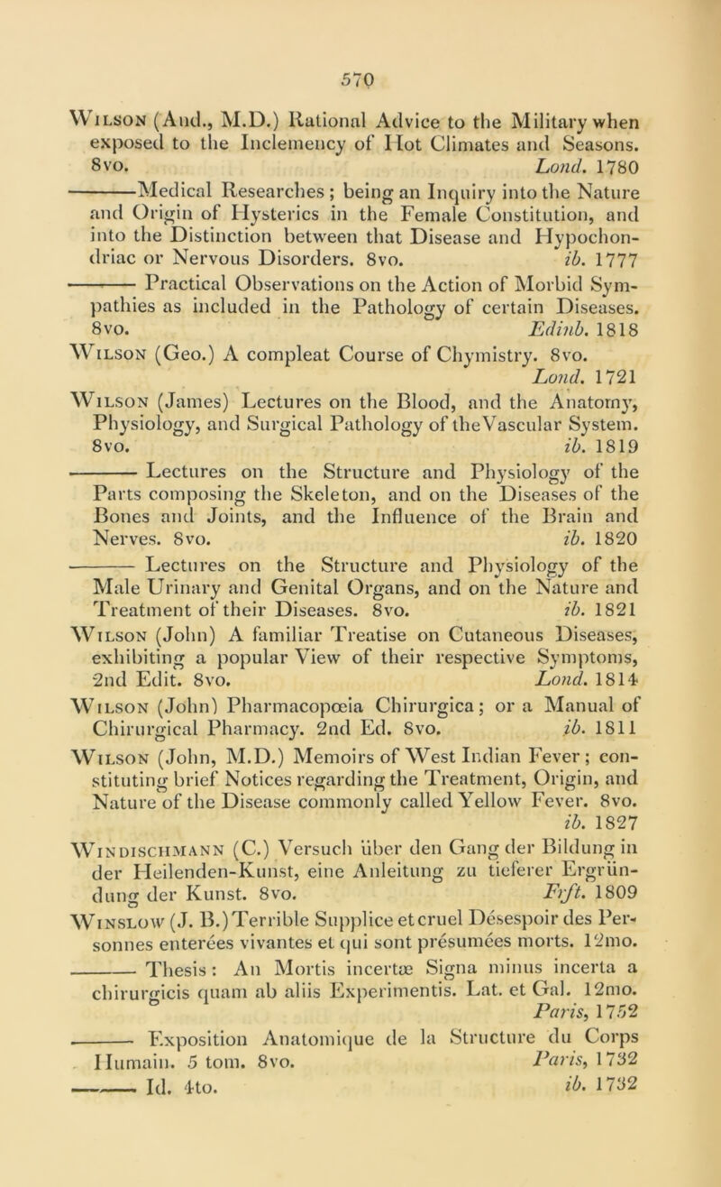 \V ilson (And., M.D.) Rational Advice to the Military when exposed to the Inclemency of Ilot Climates and Seasons. Svo. Lond. 1780 Medical Researches; being an Inquiry into the Nature and Origin of Hysterics in the Female Constitution, and into the Distinction between that Disease and Hypochon- driac or Nervous Disorders. Svo. ib. 1777 Practical Observations on the Action of Morbid Sym- pathies as included in the Pathology of certain Diseases. 8vo. Edinb. 1818 Wilson (Geo.) A compleat Course of Chvmistry. 8vo. Lond. 1721 Wilson (James) Lectures on the Blood, and the Anatomy, Physiology, and Surgical Pathology of tlieVascular System. Svo. ib. 1819 Lectures on the Structure and Physiology of the Parts composing the Skeleton, and on the Diseases of the Bones and Joints, and the Influence of the Brain and Nerves. Svo. ib. 1820 • Lectures on the Structure and Physiology of the Male Urinary and Genital Organs, and on the Nature and Treatment of their Diseases. Svo. ib. 1821 Wilson (John) A familiar Treatise on Cutaneous Diseases, exhibiting a popular View of their respective Symptoms, 2nd Edit. 8vo. Lond. 1814 Wilson (John) Pharmacopoeia Chirurgica; ora Manual of Chirurgical Pharmacy. 2nd Ed. Svo. ib. 1811 Wilson (John, M.D.) Memoirs of West Indian Fever; con- stituting brief Notices regarding the Treatment, Origin, and Nature of the Disease commonly called Yellow Fever. Svo. ib. 1827 Wi ndischmann (C.) Versuch uber den Gang der Bildung in der Heilenden-Kunst, eine Anleitung zu tieferer Ergriin- dung der Kunst. 8vo. Frjt. 1809 Winslow (J. B.)Terrible Supplice etcruel Desespoir des Per- sonnes enterees vivantes et qui sont presumees morts. 12mo. Thesis : An Mortis incertae Signa minus incerta a chirurgicis quam ab aliis Experimentis. Lat. et Gal. 12mo. Paris, 1752 . Exposition Anatomique de la Structure du Corps Humain. 5 tom. Svo. Paris, 1782 Id. 4to. ib. 1782