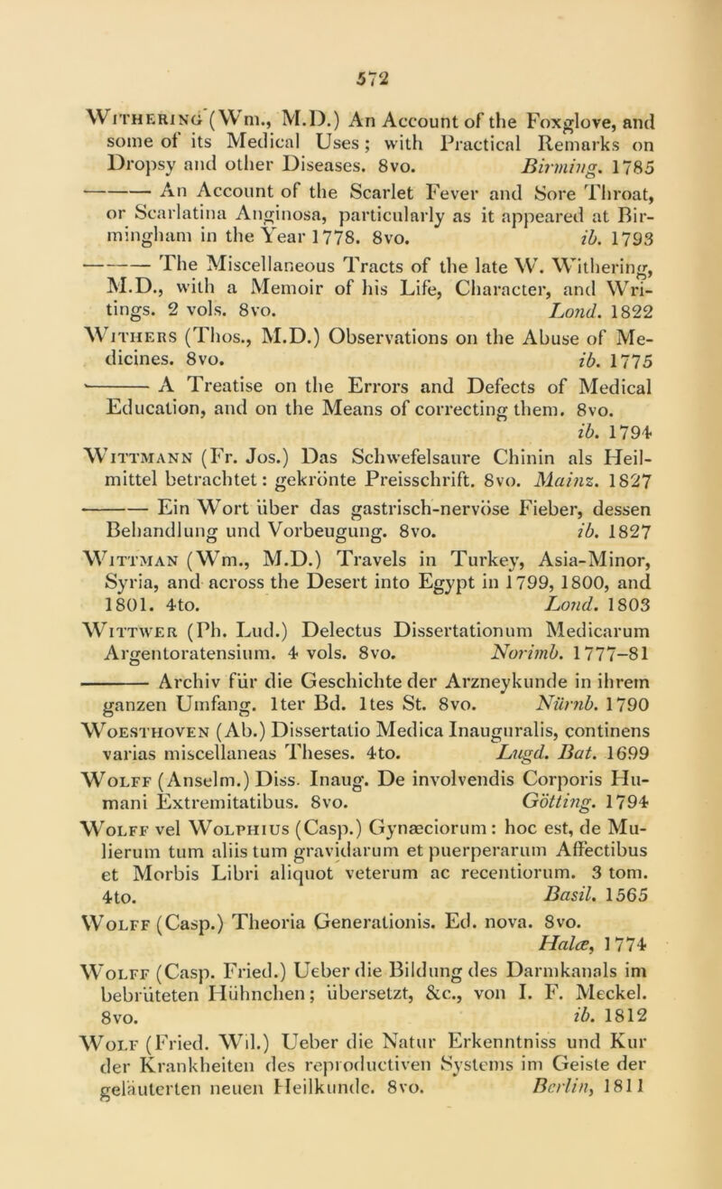Withering (W m., M.D.) An Account of the Foxglove, and some ot its Medical Uses; with Practical Remarks on Dropsy and other Diseases. 8vo. Binning. 1785 * An Account of the Scarlet Fever and Sore Throat, or Scarlatina Anginosa, particularly as it appeared at Bir- mingham in the Year 1778. 8vo. ib. 1793 The Miscellaneous Tracts of the late W. Withering, M.D., with a Memoir of his Life, Character, and Wri- tings. 2 vols. 8vo. Lond. 1822 Withers (Thos., M.D.) Observations on the Abuse of Me- dicines. 8vo. ib. 1775 A Treatise on the Errors and Defects of Medical Education, and on the Means of correcting them. 8vo. ib. 1794 Wittmann (Fr. Jos.) Das Schwefelsaure Chinin als Heil- mittel betrachtet: gekrbnte Preisschrift. 8vo. Mainz. 1827 Ein Wort ‘liber das gastrisch-nervose Fieber, dessen Behandlung und Vorbeugung. 8vo. ib. 1827 Wittman (Wm., M.D.) Travels in Turkey, Asia-Minor, Syria, and across the Desert into Egypt in 1799, 1800, and 1801. 4to. Loud. 1803 Wittwer (Ph. Lud.) Delectus Dissertationum Medicarum Argentoratensium. 4 vols. 8vo. Nurimb. 1777-81 Archiv fiir die Geschichte der Arzneykunde in ihrein ganzen Umfang. Iter Bd. ltes St. 8vo. Numb. 1790 Woesthoven (Ab.) Dissertatio Medica Inauguralis, continens varias miscellaneas Theses. 4to. Lugd. Bat. 1699 Wolff (Anselm.) Diss. Inaug. De involvendis Corporis Hu- mani Extremitatibus. 8vo. Gbtting. 1794 Wolff vel Wolphius (Casp.) Gynaeciorum : hoc est, de Mu- lierum turn aliistum gravidarum et puerperarum Affectibus et Morbis Libri aliquot veterum ac recentiorum. 3 tom. 4to. Basil. 1565 Wolff (Casp.) Theoria Generationis. Ed. nova. 8vo. Hales, 1774 Wolff (Casp. Fried.) Ueberdie Bildungdes Darmkanals im bebriiteten Hiihnchen; iibersetzt, &c., von I. F. Meckel. 8vo. ib. 1812 Wolf (Fried. Wil.) Ueber die Natur Erkenntniss und Kur der Krankheiten des repioductiven Systems im Geiste der gelauterten neuen Heilkundc. 8vo. Berlin, 1811