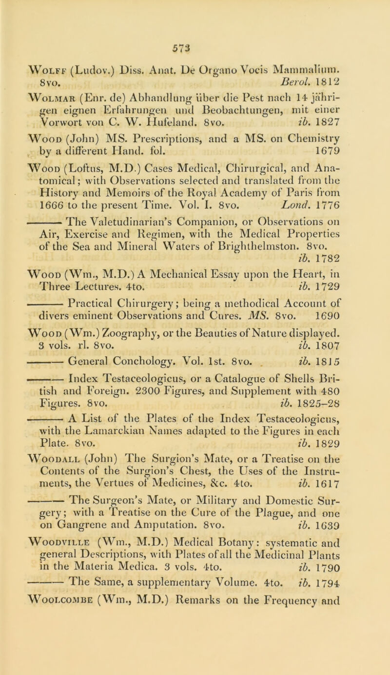 Wolff (Luclov.) Diss. Anat. De Organo Vocis Mammalium. 8 vo. Berol. 1812 Wolmar (Enr. de) Abliandlung liber die Pest nach 14 jahri- gen eignen Erfahrungen und Beobachtungen, mit einer Vorwort von C. W. llufeland. 8vo. ib. 1827 Wood (John) MS. Prescriptions, and a MS. on Chemistry by a different Hand, fob 1671) Wood (Loftus, M.D.) Cases Medical, Chirurgical, and Ana- tomical ; with Observations selected and translated from the History and Memoirs of the Royal Academy of Paris from 1666 to the present Time. Vol. I. 8vo. Lond. 1776 The Valetudinarian’s Companion, or Observations on Air, Exercise and Regimen, with the Medical Properties of the Sea and Mineral Waters of Brighthelmston. 8vo. ib. 1782 Wood (Wm., M.D.) A Mechanical Essay upon the Heart, in Three Lectures. 4to. ib. 1729 Practical Chirurgery; being a methodical Account of divers eminent Observations and Cures. MS. 8vo. 1690 Wood (Wm.) Zoography, or the Beauties of Nature displayed. 3 vols. rl. 8vo. ib. 1807 General Conchology. Vol. 1st. 8vo. ib. 1815 Index Testaceologicus, or a Catalogue of Shells Bri- tish and Foreign. 2300 Figures, and Supplement with 480 Figures. 8vo. ib. 1825-28 A List of the Plates of the Index Testaceologicus, with the Lamarckian Names adapted to the Figures in each Plate. 8vo. ib. 1829 Woodall (John) The Surgion’s Mate, or a Treatise on the Contents of the Surgion’s Chest, the Uses of the Instru- ments, the Vertues of Medicines, &c. 4to. ib. 1617 The Surgeon’s Mate, or Military and Domestic Sur- gery; with a Treatise on the Cure of the Plague, and one on Gangrene and Amputation. 8vo. ib. 1639 Woodville (Wm., M.D.) Medical Botany: systematic and general Descriptions, with Plates ofall the Medicinal Plants in the Materia Medica. 3 vols. 4to. ib. 1790 The Same, a supplementary Volume. 4to. ib. 1794 Woolcombe (Wm., M.D.) Remarks on the Frequency and