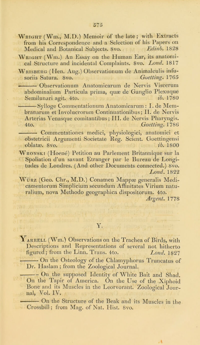 Wright (Wrn., M.D.) Memoir of the late; with Extracts from his Correspondence and a Selection of his Papers on Medical and Botanical Subjects. 8vo. Ldinb. 1828 Wright (Win.) An Essay on the Human Ear, its anatomi- cal Structure and incidental Complaints. 8vo. Lond. 1817 Wrisberg (Hen. Aug.) Observationum de Animalculis infu- soriis Satura. 8vo. Guetting. 1765 Observationum Anatomicarum de Nervis Viscerum abdominalium Particula prima, quae de Ganglio Plexuque Semilunari agit. 4to. ib. 1780 Sylloge Commentationum Anatomicarum : I. de Mem- branarum et Involucrorum Continuationibus; IE de Nervis Arterias Venasque comitantibus; III. de Nervis Pharyngis. 4-to. Goetting. \ 786 Commentationes medici, physiologici, anatomici et obstetricii Argument! Societate Reg. Scient. Goettingensi oblatae. 8vo. ib. 1800 Wronski (Hoene) Petition au Parlement Britannique sur la Spoliation d’un savant Etranger par le Bureau de Longi- tudes de Lond res. (And other Documents connected.) 8vo. Lond. 1822 Wurz (Geo. Chr., M.D.) Conamen Mappae generalis Medi- camentorum Simplicium secundum Affinitates Virium natu- ralium, nova Methodo geographica dispositorum. 4to. Argent. 1778 Y. Yarrell (Wm.) Observations on the Trachea of Birds, with Descriptions and Representations of several not hitherto figured ; from the Linn. Trans. 4to. Lond. 1827 On the Osteology of the Chlamyphorus Truncatus of Dr. Haslam ; from the Zoological Journal. On the supposed Identity of White Bait and Shad. On the Tapir of America. On the Use of the Xiphoid Bone and its Muscles in the Leorvorant. Zoological Jour- nal, Vol. IV. ■ On the Structure of the Beak and its Muscles in the Crossbill; from Mag. of Nat. Llist. 8vo.