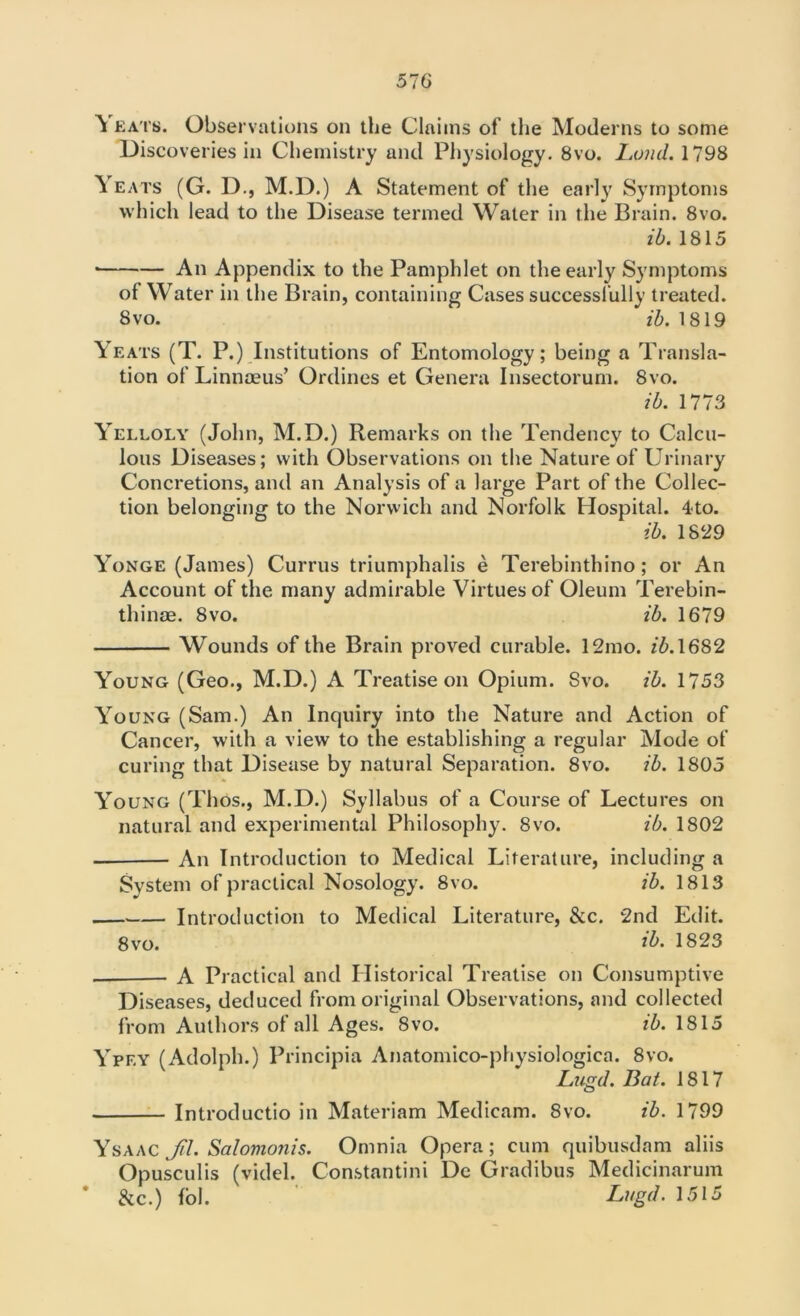 \ eats. Observations on the Claims of the Moderns to some Discoveries in Chemistry and Physiology. 8vo. Lo?id. 1798 \ eats (G. D., M.D.) A Statement of the early Symptoms which lead to the Disease termed Water in the Brain. 8vo. ib. 1815 ■ An Appendix to the Pamphlet on the early Symptoms ot Water in the Brain, containing Cases successfully treated. 8vo. ib. 1819 Yeats (T. P.) Institutions of Entomology; being a Transla- tion of Linnaeus’ Ordines et Genera Insectorum. 8vo. ib. 1773 Yelloly (John, M.D.) Remarks on the Tendency to Calcu- lous Diseases; with Observations on the Nature of Urinary Concretions, and an Analysis of a large Part of the Collec- tion belonging to the Norwich and Norfolk Hospital. 4-to. ib. 1829 Yonge (James) Currus triumphalis e Terebinthino; or An Account of the many admirable Virtues of Oleum Terebin- thinae. 8vo. ib. 1679 Wounds of the Brain proved curable. 12mo. z’5.1682 Young (Geo., M.D.) A Treatise on Opium. 8vo. ib. 1753 Young (Sam.) An Inquiry into the Nature and Action of Cancer, with a view to the establishing a regular Mode of curing that Disease by natural Separation. 8vo. ib. 1805 Young (Thos., M.D.) Syllabus of a Course of Lectures on natural and experimental Philosophy. 8vo. ib. 1802 — An Introduction to Medical Literature, including a System of practical Nosology. 8vo. ib. 1813 Introduction to Medical Literature, &c. 2nd Edit. 8 vo. ib. 1823 — A Practical and Historical Treatise on Consumptive Diseases, deduced from original Observations, and collected from Authors of all Ages. 8vo. ib. 1815 Ypey (Adolph.) Principia Anatomico-physiologica. 8vo. Lugd. Bat. 1817 Introductio in Materiam Medicam. 8vo. ib. 1799 Ysaac Jil. Salovionis. Omnia Opera; cum quibusdam aliis Opusculis (videl. Constantini De Gradibus Medicinarum &c.) fol. Lugd. 1515