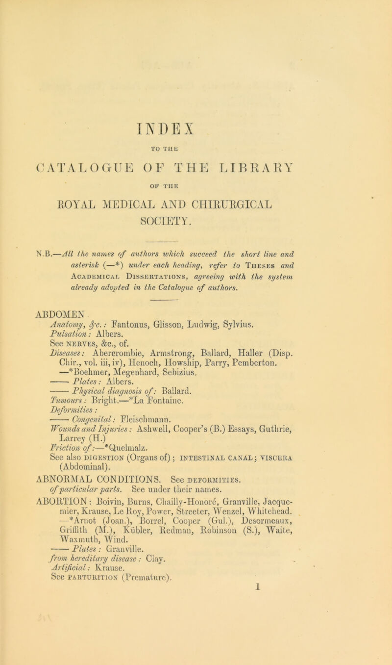 TO Tflli CATALOGUE OF THE LIBRARY OF THE ROYAL MEDICAL AND CHIRURGICAL SOCIETY. N.B.—All the names of authors which succeed the short line and asterisk (—*) under each heading, refer to Theses and Academical Dissertations, agreeing with the system already adopted in the Catalogue of authors. ABDOMEN Anatomy, ^c.: Eantonus, Glissoii, Ludwig, Sylvius. Pulsation: Albers. See NERVES, &c., of. Diseases: Abercrombie, Armstrong, Ballard, Haller (Disp. Chir., vol. iii, iv), Henoch, Howsliip, Parry, Pemberton. —*Boehmer, Megenliard, Sebizius. Plates: Albers. Physical diag?wsis of: Ballard. Tumours: Bright.—*La Eontaiiie. Deformities: Congenital: Elcisclimann. Wounds and hijuries: Ashwell, Cooper’s (B.) Essays, Guthrie, Larrey (II.) Friction of:—*Q,uelmalz. See also digestion (Organs of); intestinal canal; viscera (Abdominal). ABNORMAL CONDITIONS. See deformities. of particidar parts. See under their names. ABORTION: Boivin, Burns, Cliailly-Honore, Granville, Jacque- mier, Krause, Le Roy, Power, Streeter, AYenzcl, XVhitehcad. —*Arnot (Joan.), Borrel, Coojier (Gul.), Desormeaux, Griilith (M.), Kiibler, Redman, Robinson (S.), Waite, Waxmuth, XVind. Plates: Granville. from, hereditary disease : Clay. Artificial: Krause. See parturition (Premature).