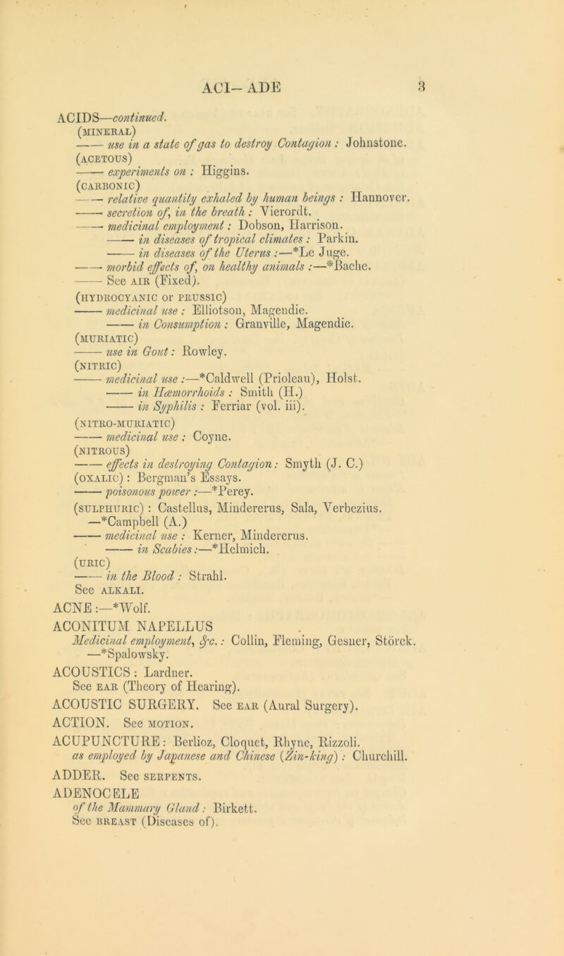 ACIDS—continued. (mineral) ^lse in a state of gas to destroy Contagion : Johnstone. (acetous) experiments on : Higgins. (CAllRONIC) relative guantity exhaled hy human beings : Hannover. secretion of in the breath : Vierordt. medicinal employment: Dobson, Harrison. in diseases of tropical climates : Parkin. in diseases of the Uterus :—*Le Juge, morbid effects of., on healthy animals :—'^Baclie. See AIR (Fixed). (hydrocyanic or prussic) medicinal use : Elliotson, Magendie. in Consumption : Granville, Magendie. (muriatic) 2(se in Gout: Powley. (nitric) medicinal use:—*Caldwell (Priolean), Holst. in Hemorrhoids : Smith (H.) in Syphilis : Ferriar (vol. iii). (nitro-muriatic) medicinal use ; Coyne. (nitrous) cff^(^l^ deslroymg Contagion: Smyth (J. C.) (oxalic) : Bergman’s Essays. goisonous power :—*Perey. (suLPnuRic) : Castellus, Mindererus, Sala, Yerbezius. —^Campbell (A.) medicinal use : Kerner, Mindererus. in Scabies:—*Helmich. (uric) m the Blood : Strahl. See ALKALI. ACNE *Wolf. ACONITUM NAPELLUS Medicinal employment.^ ^c.: Collin, Fleming, Gesner, Storck. —*Spalowsky. ACOUSTICS ; Lardner. See EAR (Theory of Flearing). ACOUSTIC SURGERY. See ear (Aural Surgery). ACTION. See motion. ACUPUNCTURE: Berlioz, Cloquet, Rhyne, Rizzoli. as employed by Japanese and Chinese [Zm-king): Churchill. ADDER. See serpents. ADENOCELE of the Mammary Gland: Birkett. Sec breast (Diseases of).