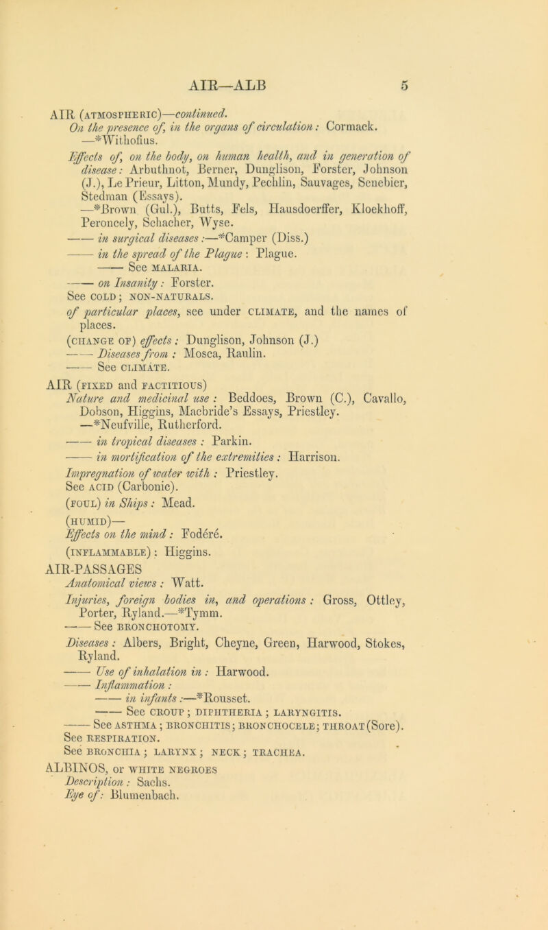 AIll (atmospiie ric)—continued. On the presence of, in the orga?is of circulation: Cormack. Fffects of on the body, on human health, and in generation of disease: Arbutlinot, Berner, Duiiglisoii, Borster, Johnson (J.), Le Prieur, Litton, Mundy, Peclilin, Sauvages, Senebier, Steelman (Essays). —^Browii (Gul.), Butts, Pels, Ilausdoerffer, Kloeklioft', Peroncely, Scliaeher, Wyse. in surgical diseases:—^Camper (Diss.) in the spread of the Flague : Plague. See MALARIA. on Insanity: Porster. See COLD; non-naturals. of particular places, see under climate, and the names of places. (change oe) effects: Dunglison, Johnson (J.) • Diseases from : Mosca, Baulin. See CLIMATE. AIB (fixed and factitious) Nature and medicinal use : Beddoes, Brown (C.), Cavallo, Dobson, Pliggins, Maebride’s Essays, Priestley. —*Neufville, Butherford. in tropical diseases : Parkin. in mortification of the extremities: Harrison. Impregnation of water with : Priestley. See ACID (Carbonic). (foul) in Ships: Mead. (humid)— Effects on the mind: Podere. (inflammable) : Higgins. AIB-PASSAGES Anatomical views: Watt. Injuries, foreign bodies in, and operations : Gross, Ottley, Porter, Byland.—*Tymm. See BRONCHOTOMY. Diseases: Albers, Bright, Cheyne, Green, Harwood, Stokes, By land. Use of inhalation in ; Harwood. Inflammation: in infants:—^'Bousset. See croup; diphtheria; laryngitis. See ASTHMA ; BRONCHITIS; BRONCIIOCELE; THROAT(Soi'c). See RESPIRATION. See BRONCHIA ; larynx; neck; trachea. ALBINOS, or white negroes Description: Sachs. Eye of: Blumenbach.