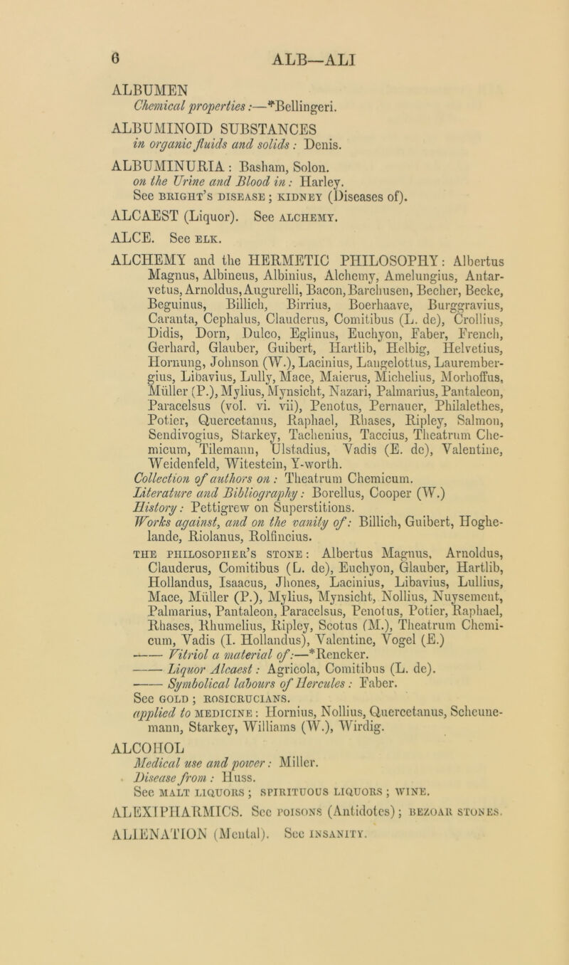 ALBUMEN Chemical properties:—^Bellingeri. ALBUMINOII) SUBSTANCES in organic fluids and solids: Denis. ALBUMINUEIA; Basham, Solon. on the Urine arid Blood in: Harley. See biught’s disease ; kidney (Diseases of). ALCAEST (Liquor). See alchemy. ALCE. See elk. ALCHEMY and the HERMETIC PHILOSOPHY: Albertus Magnus, Albineus, Albinius, Alehemy, Amelungius, Antar- vetus, Arnoldus,Augurelli, Baeon,Barehusen, Beeher, Beeke, Beguinus, Billich, Birrius, Boerhaave, Burggravius, Caranta, Cephalus, Clauderus, Comitibus (L. de), Crollius, Didis, Dorn, Duleo, Eglinus, Euchyon, Faber, Freneh, Gerhard, Glauber, Guibert, liartlib, tielbig, Helvetius, Hornung, Johnson (W.), Laeinius, Langelottus, Laurember- gius, Libavius, Lully, Maee, Maierus, Miehelius, Morhoffus, Muller (P.), Mylius, Mynsieht, Nazari, Palmarius, Pantaleon, Paraeelsus (vol. vi. vii), Penotus, Pernauer, Philalethes, Potier, Ouereetanus, Raphael, Rhases, Ripley, Salmon, Sendivogius, Starkey, Taehenius, Taecius, Theatrum Che- mieum, Tilemann, Ulstadius, Yadis (E. de), Valentine, Weidenfeld, Witestein, Y-worth. Collection of authors on: Theatrum Chemieum. Literature and Bibliography: Borellus, Cooper (W.) History: Pettigrew on Superstitions. Works against, and on the vanity of: Billich, Guibert, Hoghe- lande, Riolanus, Rolfincius. THE philosopher’s STONE: Albertus Magnus, Arnolclus, Clauderus, Comitibus (L. de), Euchyon, Glauber, Hartlib, Hollandus, Isaacus, Jhones, Laeinius, Libavius, Lullius, Mace, Miiller (P.), M^^lius, Mynsieht, Nollius, Nuysement, Palmarius, Pantaleon, Paracelsus, Penotus, Potier, Raphael, Rhases, Rhumelius, Ripley, Scotus (M.), Theatrum Chemi- cum, Yadis (I. Hollandus), Valentine, Vogel (E.) Vitriol a material of:—*Rencker. Liquor Alcaest: Agricola, Comitibus (L. de). ■ Symbolical labours of Hercules: Faber. See GOLD; rosicrucians. applied to medicine : Hornius, Nollius, Ouercetanus, Scheune- mann, Starkey, Williams (W.), Wirdig. ALCOHOL Medieal use and poicer: Miller. . Disease from : Huss. See MALT LIQUORS ; spirituous liquors ; WINE. ALEXTPHARMICS. See poisons (Antidotes); bezoar stones. ALIENATION (Mental). See insanity.