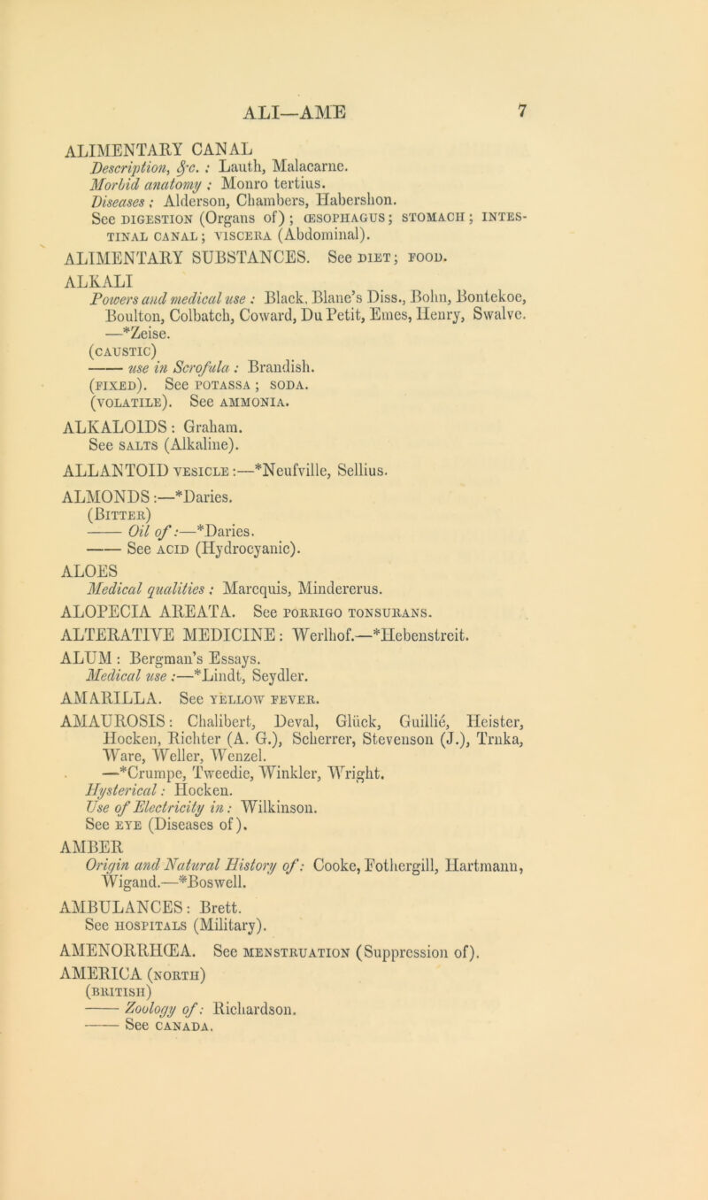 ALIMENTARY CANAL Description, ^'C. ; Lauth, Malacariie. Morbid anatomy : Monro tertius. Diseases : Alderson, Chambers, Habershon. See DIGESTION (Organs of) ; (esophagus ; stomach ; intes- tinal CANAL; VISCERA (Abdominal). ALIMENTARY SUBSTANCES. See diet; rood. ALKALI Powers and medical use : Black, Blane’s Diss., Bohn, Bontekoe, Boulton, Colbatch, Coward, Du Petit, Ernes, Henry, Swalve. —*Zeise. (caustic) use ifi Scrofula : Brandish. (eixed). See potassa ; soda. (volatile). See ammonia. ALKALOIDS: Graham. See salts (Alkaline). ALLANTOID vesicle :—*Neufville, Sellius. ALMONDS*Daries. (Bitter) Oil of:—*Daries. See ACID (Hydrocyanic). ALOES Medical qualities : Marequis, Mindererus. ALOPECIA AREATA. See porrigo tonsurans. ALTERATIVE MEDICINE : Werlhof.—*Hebenstreit. ALUM ; Bergman’s Essays. Medical use :—*Lindt, Seydler. AMARILLA. See yellow eever. AMAUROSIS: Chalibert, Deval, Gliick, Guillie, Heister, Hocken, Richter (A. G.), Scherrer, Stevenson (J.), Trnka, Ware, Weller, Wenzel. —*Crumpe, Tweedie, Winkler, Wright. Hysterical: Hocken. Use of Electricity in: Wilkinson. See eye (Diseases of), AMBER Origin and Natural History of: Cooke, Eothergill, Hartmann, Wigand.—^Boswell. AMBULANCES: Brett. See hospitals (Military). AMENORRHCEA. See menstruation (Suppression of). AMERICA (north) (BRITISH) Zoology of: Richardson. See CANADA.