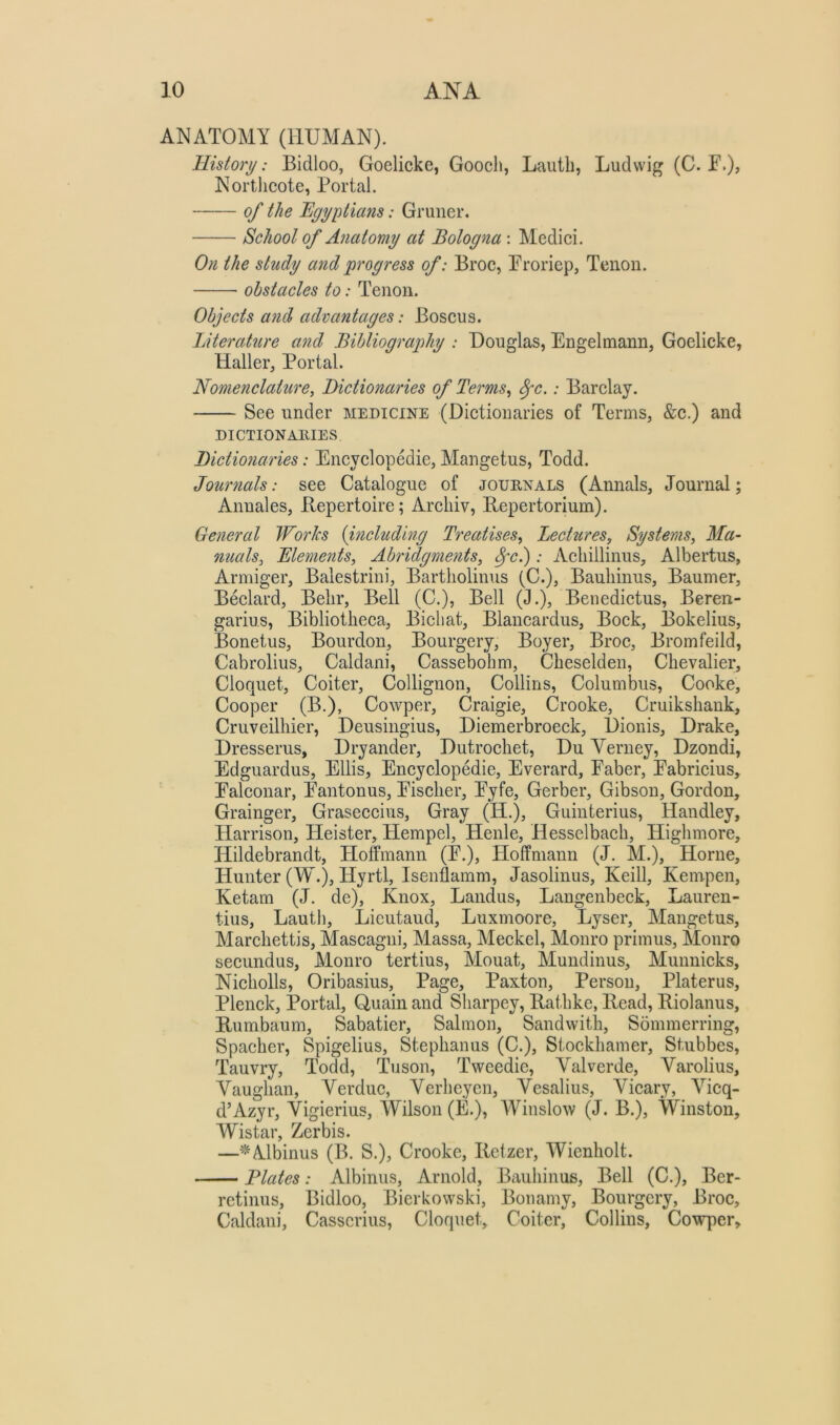 ANATOMY (HUMAN). History: Bidloo, Goelicke, Gooch, Iiauth, Ludwig (C. F.), Nortlicote, Portal. of the Egyptians: Gruner. School of Anatomy at Bologna : Medici. On the study and progress of: Broc, Froriep, Tenon. obstacles to: Tenon. Objects and advantages: Boscus. Literature and Bibliography : Douglas, Engelmann, Goelicke, Haller, Portal. Nomenclature, Dictionaries of Terms, ^c.: Barclay. See under medicine (Dictionaries of Terms, &c.) and DICTIONAllIES, Dictionaries: Encyclopedie, Mangetus, Todd. Journals: see Catalogue of journals (Annals, Journal; Annales, Bepertoire; Arcliiv, Bepertorium). General JForks {uicluding Treatises, Lecttires, Systems, Ma- nuals, Elements, Abridgments, 8fcj : Acliillinus, Albertus, Armiger, Balestrini, Bartliolinus (C.), Bauliinus, Baumer, Bedard, Belir, Bell (C.), Bell (J.), Beiiedictus, Beren- garius. Bibliotheca, Bichat, Blancardus, Bock, Bokelius, Bonetus, Bourdon, Bourgery, Boyer, Broc, Bromfeild, Cabrolius, Caldani, Cassebohm, Cheselden, Chevalier, Cloquet, Coiter, Collignon, Collins, Columbus, Cooke, Cooper (B.), Cowper, Craigie, Crooke, Cruikshank, Cruveilhier, Deusingius, Diemerbroeck, Dionis, Drake, Dresserus, Dryander, Dutrochet, Du Yerney, Dzondi, Edguardus, Ellis, Encyclopedie, Everard, Faber, Fabrieius, Falconar, Fantonus, Fischer, Fyfe, Gerber, Gibson, Gordon, Grainger, Graseccius, Gray (H.), Guinterius, Handley, Harrison, Heister, Hempel, Henle, Hesselbach, Highmore, Hildebrandt, Hoffmann (F.), Hoffmann (J. M.), Horne, Hunter (W.), Hyrtl, Isenflamm, Jasolinus, Keill, Kempen, Ketam (J. de), Knox, Landus, Langenbeck, Lauren- tius, Lauth, Lieutaud, Luxmoore, Lyser, Mangetus, Marchettis, Mascagni, Massa, Meckel, Monro primus, Monro secundus, Monro tertius, Mouat, Mundinus, Munnicks, Nicliolls, Oribasius, Page, Paxton, Person, Plater us, Plenek, Portal, Quain and Sharpey, Bathke, Bead, Biolanus, Bumbaum, Sabatier, Salmon, Sandwith, Sommerring, Spacher, Spigelius, Stephanus (C.), Stoekhamer, Stubbes, Tauvry, Todd, Tuson, Tweedie, Yalverde, Yarolius, Yaughan, Yerduc, Yerheyen, Yesalius, Yicary, Yicq- d’Azyr, Yigierius, Wilson (E.), Winslow (J. B.), Winston, \Yistar Zerbis. —‘^Albinus (B. S.), Crooke, Bctzer, Wienholt. Elates: Albinus, Arnold, Bauliinus, Bell (C.), Ber- retinus, Bidloo, Bierkowski, Bonamy, Bourgery, Broc, Caldani, Casscrius, Cloquet, Coiter, Collins, Cowper,