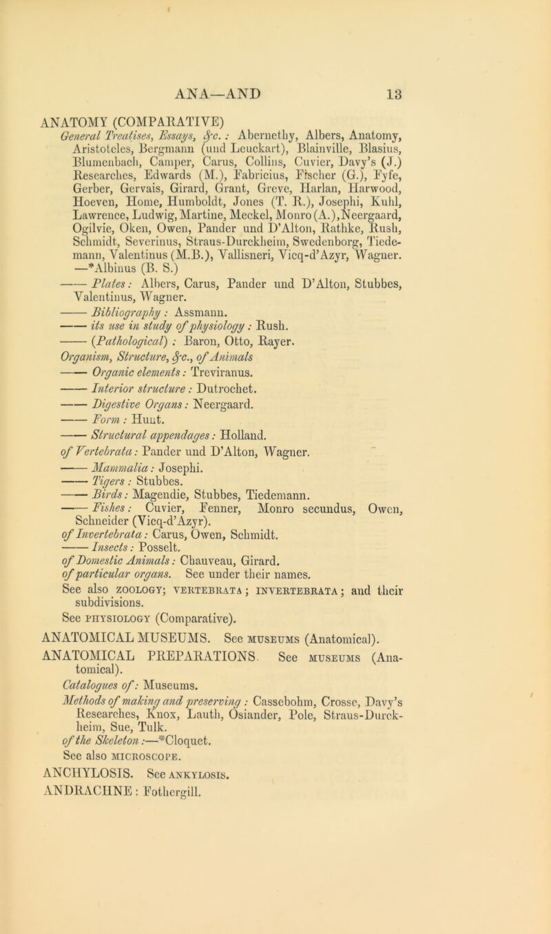 ANATOMY (COMPARATIVE) General Treatises, Essays, 8fc.: Abernetby, Albers, Anatomy, Aristotcles, Bergmann (uiid Leuckart), Blainville, Blasius, Blumenbacli, Camper, Cams, Collins, Cuvier, Davy’s (J.) Researches, Edwards (M.), Eabriciiis, Efsclier (G.), Eyfe, Gerber, Gervais, Girard, Grant, Greve, Harlan, Harwood, Hoeven, Home, Humboldt, Jones (T. R.), Josephi, Kuhl, Lawrence, Ludwig, Martine, Meckel, Monro (A.),Neergaard, Ogilvie, Oken, Owen, Pander und D’Alton, Rathke, Rush, Schmidt, Severinus, Straus-Durckheim, Swedenborg, Tiede- mann, Valentinus (M.B.)j Vallisneri, Vicq-d’Azyr, Wagner. —*xVlbinus (B. S.) Flates: Albers, Cams, Pander und D’Alton, Stubbes, Valentinus, Wagner. Bibliography: Assmaun. its use in study of physiology: Rush. {Pathological) : Baron, Otto, Rayer. Organism, Structure, ^c., of Animals Organic elements: Treviranus. Interior structure: Dutrochet. Digestive Organs: Neergaard. Form : Hunt. Structural appendages: HoUand. of Vertebrata: Pander und D’Alton, Wagner. ■ Mammalia: Josephi. Tigers: Stubbes. Birds: Magendie, Stubbes, Tiedemann. Fishes: Cuvier, Eenner, Monro secundus, Owen, Schneider (Vicq-d’Azyr). of Invertebr at a: Cams, Owen, Schmidt. Insects: Posselt. of Domestic Animals: Chauveau, Girard. of particular organs. See under their names. See also zoology; vektebkata ; inveetebeata ; and their subdivisions. See PHYSIOLOGY (Comparative). ANATOMICAL MUSEUMS. See museums (Anatomica]). ANATOMICAL PREPARATIONS. See museums (Ana- tomical). Catalogues of: Museums. Methods of making and preserving : Cassebohm, Crosse, Davy’s Researches, Knox, Lauth, Osiander, Pole, Straus-Durck- heim, Sue, Tulk. of the Skeleton:—*^Cloquet. See also miceoscope. ANCHYLOSIS. See ankylosis. ANDRACHNE: Eothcrgill.