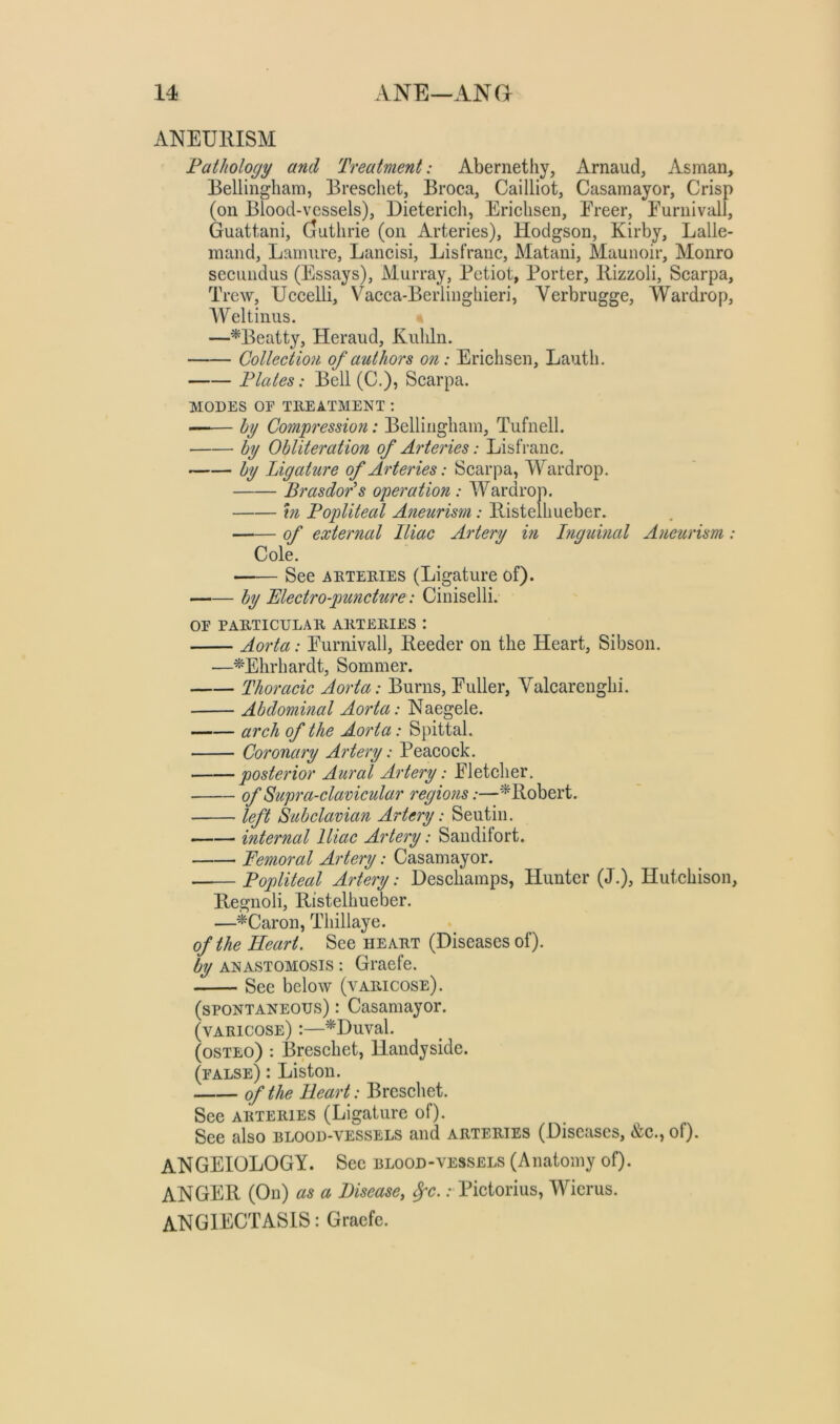 ANEURISM Pathology and Treatment: Abernethy, Arnaud, Asman, Bellingham, Breschet, Broca, Cailliot, Casamayor, Crisp (on Blood-vessels), Dieterich, Ericlisen, Ereer, Eurnivall, Guattani, Guthrie (on Arteries), Hodgson, Kirby, Lalle- mand, Lamure, Lancisi, Lisfranc, Matani, Maunoir, Monro secundus (Essays), Murray, Petiot, Porter, Rizzoli, Scarpa, Trew, Uccelli, Vacca-Berlinghieri, Verbrugge, Wardrop, Weltinus. —^Beatty, Heraud, Kuliln. Collection of authors on: Ericlisen, Lauth. Plates: Bell (C.), Scarpa. MODES OF TREATMENT ; —— hy Compression: Bellingham, Tufnell. by Obliteration of Arteries: Lisfranc. by Ligature of Arteries: Scarpa, Wardrop. Brasdor^s operation : Wardrop. m Popliteal Aneurism: Ristelhueber. of external Iliac Artery in Inguinal Aneurism: Cole. —— See ARTERIES (Ligature of). by Mectro-puncture: Ciniselli. OF PARTICULAR ARTERIES : Aorta: Eurnivall, Reeder on the Heart, Sibson. —^Ehrhardt, Sommer. Thoracic Aorta: Burns, Euller, Yalcarenghi. Abdominal Aorta: Naegele. arch of the Aorta: Spittal. Coronary Artery: Peacock. posterior Aural Artery: El etcher. of Supra-clavicular regions:—'^Robert. left Subclavian Artery: Seutin. internal Iliac Artery: Sandilort. Femoral Aj'tery: Casamayor. • Popliteal Artery: Descliamps, Hunter (J.), Hutchison, Regnoli, Ristelhueber. —^Caron, Thillaye. of the Heart. See heart (Diseases of). by ANASTOMOSIS: Graefe. See below (varicose). (spontaneous) : Casamayor. (varicose) :—^Duval. (osTEo) : Breschet, Handyside. (false) : Liston. of the Heart: Breschet. See ARTERIES (Ligature of). See also blood-vessels and arteries (Diseases, &c., of). ANGEIOLOGY. See blood-vessels (Anatomy of). ANGER (On) as a Disease, Spc.: Pictorius, Wicrus. ANGIECTASIS: Graefe.
