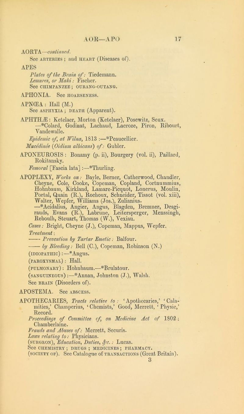 A 0 RT A—contin ued. See ARTERIES ; and heart (Diseases of). APES Plates of the Brain of: Tiedemanu. Lemures, or Maki: Fischer. See CHIMPANZEE ; OUllANG-OUTANG. APHONIA. See hoarseness. APNCEA : Plall (M.) See ASPHYXIA ; DEATH (Apparent). APHTHHl: Ketelaer, Morton (Ketelaer), Posewitz, Seux. —^Colard, Godiuat, Lachaud, Lacroze, Piron, Ribourt, Vandewalle. Epidemie of at Wilna, 1813 :—‘^Peaucellier. Mucedinee {Oidium albicatis) of: Gubler. APONEUROSIS : Bonamy (p. ii), Bourgery (vol. ii), Paillard, Rokitansky. Femoral [Fascia lata] :—^Thurling. APOPLEXY, Works on: Bayle, Berner, Catlierwood, Cliandler, Cheyne, Cole, Cooke, Copeman, Copland, Cortnummius, Hobnbaum, Kirkland, Lamare-Picquot, Lonerns, Moulin, Portal, Quail! (R.), Roclioux, Schneider, Tissot (vol. xiii), Walter, Wepfer, Williams (Jos.), Zulianius. —^Acidaliiis, Angier, Angus, Blagdeu, Bremner, Desgi- rauds, Evans (R.)j Labrune, Leit^ersperger, Menssiugh, Reboulh, Steuart, Thomas (W.), Vexiau. Cases: Bright, Cheyne (J.), Copeman, Mappus, Wepfer. Treatment; Prevention hy Tartar Emetic: Balfour. —— hy Bleeding: Bell (C.), Copeman, Robinson (N.) (idiopathic) :—^Angus. (paroxysmal) : Hall. (pulmonary) : Hohnbaum.—^Brulatour. (sanguineous) :—Annan, Johnston (J.), Walsh. See DRAIN (Disorders of). APOSTEMA. See abscess. APOTHECARIES, Tracts relative to : ‘ Apothecaries,’ ‘ Cala- mities,’ Champerius, ‘ Chemists,’ Good, Merrett, ‘ Physic,’ Record. Proceedings of Committee cf on Medicine Act of 1802: Chamberlaine. Frauds and Ahtises of: Merrett, Securis. Laws relatmg to: Physicians. (surgeon). Education^ Duties^ 8fc.: Lucas. See CHEMISTRY; drugs; medicines; pharmacy. (society oe). See Catalogue of transactions (Great Britain). 3