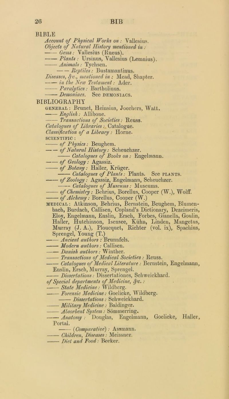 BIBLE Account of Physical Works on : Vallesius. Objects of Natural History mentioned in: Gems: Yallesius (liueus). Plants : Ursinus, Vallesius (Lemiiius). Animals: Tychsen. Reptiles: Bustamantinus. Diseases, mentioned in ; Mead, Shapter. in the New Testament: Ader. Paralytics: Bariholinus. —•— Demoniacs, See demoniacs. BIBLIOGRAPHY GENERAL: Brunet, Heinsius, Joecliers, Wait. English: Allibone. Transactions of Societies: Reuss. Catalogues of Libraries: Catalogue. Classification of a Library : Horne. SCIENTTEIC : of Physics: Beughem. of Natural History: Scheuchzer. Catalogues of Books on : Engel mann. of Geology: Agassiz. of Botany: Haller, Kruger. Catalogues of Plants: Plants. See plants. of Zoology: Agassiz, Engelniann, Sclieuelizer. Catalogues of Museums: Museums. of Chemistry: Behrius, Borellus, Cooper (W.), Wolff. of Alchemy: Borellus, Cooper (W.) MEDICAL: Atkinson, Behrius, Bernstein, Beughem, Blumen- baeh, Burdach, Callisen, Copland’s Dictionary, Dezeimeris, Eloy, Engelmann, Enslin, Ersch, Eorbes, Gianella, Goulin, Haller, Hutchinson, Isensee, Kiilin, Linden, Mangetus, Murray (J. A.), Ploucquet, Richter (vol. ix), Spachius, Sprengel, Young (T.) Ancient authors : Brunnfels. Modern authors: Callisen. Danish authors: Winther. Transactions of Medical Societies : Reuss. Catalogues of Medical Literature : Bernstein, Engelmann, Enslin, Ersch, Murray, Sprengel. Dissertations: Disseriationes, Schweickhard. of Special departments of Medicine, Spc.: State Medicine: Wildbcrg. Forensic Medicine: Goelicke, Wildberg. Dissertations: Schweickhard. Military Medicine : Baldinger. Absorbent System: Sommerring, Anatomy: Douglas, Engelmann, Goelicke, Haller, Portal. {Comparative): Assmann. Children, Diseases: Meissner. Diet ami Food: Becker.