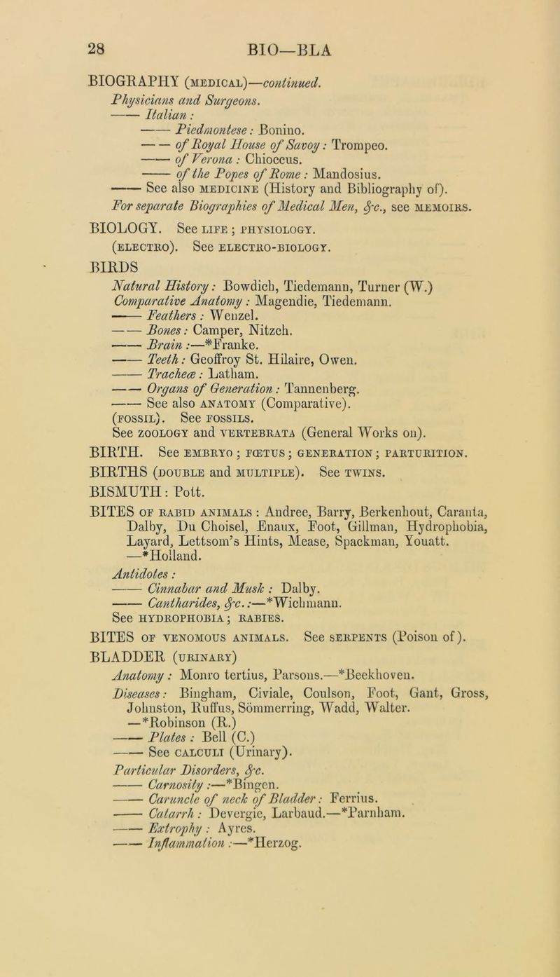 BIOGRAPHY (medical) —continued. Physicians and Surgeons. Italian: Piedmontese: Bonino. of Royal House of Savoy: Trompeo. Pcrona : Chioccus. of the Popes of Rome: Mandosius. See also medicine (History and Bibliography of). For separate Biographies of Medical Men^ ^c.^ see memoiks. BIOLOGY. See life ; physiology. (electho). See electeo-biology. BIRDS Natural History: Bowdich, Tiedemann, Turner (W.) Comparative Anatomy: Magendie, Tiedemann. —— Feathers : Wenzel. Bones: Camper, Nitzeli. Brain :—^Pranke. Teeth: Geoffroy St. Hilaire, Owen. Tracheae: Latham. Organs of Generation: Tannenberg. See also anatomy (Comparative). (fossil). See fossils. See ZOOLOGY and vertebeata (General Works on). BIRTH. See embryo ; fcetus ; generation ; parturition. BIRTHS (double and multiple). See twins. BISMUTH: Pott. BITES OF rabid animals : Andree, Barry, Berkenhout, Caraiita, Dalby, Du Choisel, Enaux, Eoot, Gillman, Hydrophobia, Layard, LettsonTs Hints, Mease, Spaekinan, Youatt. —* Holland. Antidotes: Cinnabar and Musk : Dalby. CantharideSj ^c.:—*Wichmann. See HYDROPHOBIA; RABIES. BITES OF VENOMOUS animals. See serpents (Poison of). BLADDER (urinary) Anatomy: Monro tertius. Parsons.—*Beekhoven. Diseases: Bingham, Civiale, Coulson, Eoot, Gant, Gross, Johnston, Rutfus, Sommerring, Wadd, Walter. —*Robinson (R.) Plates : Bell (C.) See CALCULI (Urinary). Particular Disorders^ ^c. Carnosity :—*Bingen. Caruncle of 7ieck of Bladder: Perrins. Catarrh : Devergie, Larbaud.—*Parnham. • Fxtrophy : Ayres. Inf animation :—*Herzog.