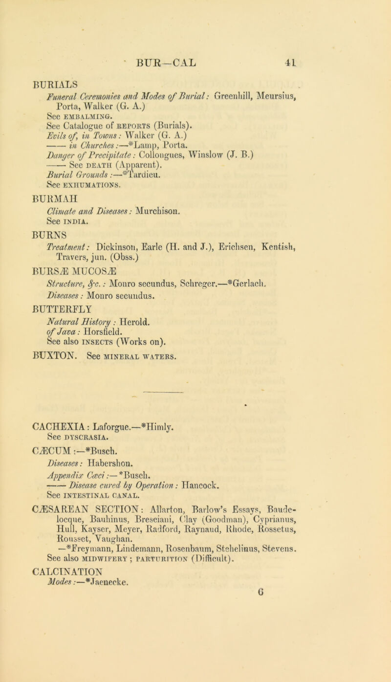 BURIALS Funeral Ceremonies and Modes of Burial: Greenliill, Aleursius, Porta, Walker (G. xi.) See EMBALMING. See Catdogue of eeports (Burials). Foils of in Towns: Walker (G. A.) in Chtirches:—^Lamp, Porta. Banger of Precipitate: Colloiigues, Winslow (J. B.) See DEATH (Apparent). Burial Grounds:—*Tardieu. See EXHUMATIONS. BURMAII Climate and Diseases: Murchison. See INDIA. BURNS Treatment: Dickinson, Earle (H. and J.), Erichsen, Kentish, Travers, jun. (Obss.) BURSiE MUCOSxE Structure, Spc,: Monro secundus, Schreger.—^Gerlach. Diseases: Monro secundus. BUTTERFLY Natural History: Herold. of Java: Horsheld. See also insects (Works on). BUXTON. See mineral waters. CACHEXIA: Laforgue.—^Flimlj. See dyscrasia. C^UUM :-^Busch. Diseases: Flabershon. Appendix Caci:— *Busch. Disease cured by Operation: Hancock. See intestinal canal. CAESAREAN SECTION; Allarton, Barlow’s Essays, Baude- locque, Bauhinus, Bresciani, Clay (Goodman), Cypriamis, Hull, Kayser, Meyer, Radford, Raynaud, Rhode, Rossetus, Roussct, Vaughan. —^Freymann, Lindemann, Rosenbaum, Stehelinus, Stevens. See also midwifery ; parturition (Difficult). CALCINATION M odes:—*.T aeiiecke. G