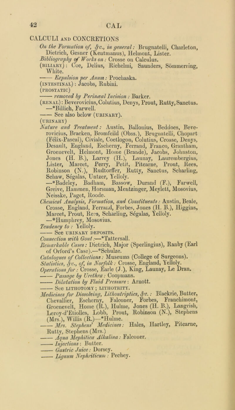 CALCULI AND CONCRETIONS 0a the Formation of^ in general: Brugnatelli, Cliarleton, Dietricli, Gesiier (Keiitmanus), llelmont, Lister. Bihliographg of Works on: Crosse on Calculus. (biliaiiy) : Coe, Delius, Riclielmi, Saunders, Sommeriiiiff, White. Eximhion per Anum: Prochaska. (intestinal) ; Jacobs, Rubini. (PllOSTATIC) removed by Ferineeal Incision : Barker. (renal) : BeveroviciuSjColutius, Den vs, Prout, Rutty, Sanctus. —*Billich, Parwell. See also below (urinary). (urinary) Nature and Treatment: Austin, Ballonius, Beddoes, Bevc- rovicius, Bracken, Bromfeild (Obss.), Brugnatelli, Chopart (Felix-Pascal), Civiale, Coetlogon, Colutius, Crosse, Denys, Desault, England, Escherny, Ferrand, FTanco, Grantham, Groenevelt, Helinont, Home (Brande), Jacobs, Johnston, Jones (H. B.), Larrey (H.), Launay, Laurembergius, Lister, Marcet, Perry, Petit, Pitcarne, Prout, Rees, Robinson (N.), Rudtorffer, Rutty, Sanctus, Scharling, Sell aw, Segalas, Untzer, Yelloly. —*Badeley, Bad ham. Basso w, Durand (F.), Far well, Greive, Ham men, Horsmau, Mentzinger, Meylett, Mosovius, Neisske, Paget, Roode. Chemical Analysis^ Formation, and Constituents: Austin, Beale, Crosse, England, Ferrand, Forbes, Jones (H. B.), Higgins, Marcet, Prout, Rees, Scharling, Segalas, Yelloly. —^Humphrey, Mosovius. Tendency to : Yelloly. See URINARY deposits. Connection with Gout:—*Tattersall. Remarkable Cases: Dietrich, Major (Sperliiigius), Ranby (Earl of Orford’s Case).—*Schulze. Catalogues of Collections: Museums (College of Surgeons). Statistics, ^x., of, in Norfolk: Crosse, England, Yelloly. Operations for: Crosse, Earle (J.), King, Launay, Le Dran. Passage by Urethra: Coopmans. Dilatation by Fluid Pressure : Ariiott. See LITHOTOMY; litiiotrity. Medicines for Dissolving, Lithoiitriptics, ^c.: Blackrie, Butter, Chevallier, Escherny, F'alconer, Forbes, Franchimont, Groenevelt, Home (R.), Hulme, Jones (11. B.), LangrisJi, Leroy-d’Etiolles, Lobb, Prout, Robinson (N.), Stephens (Mrs.), Willis (R.)—Hlulme. Mrs. Stephens'' Medicines: Hales, Hartley, Pitcarne, Rutty, Stephens (Mrs.) Aqua Mephitica Alkalina: Falconer. Injections: Butter. Gastric Juice: Dorsey. Lignum Nephriticum : Pcchey.