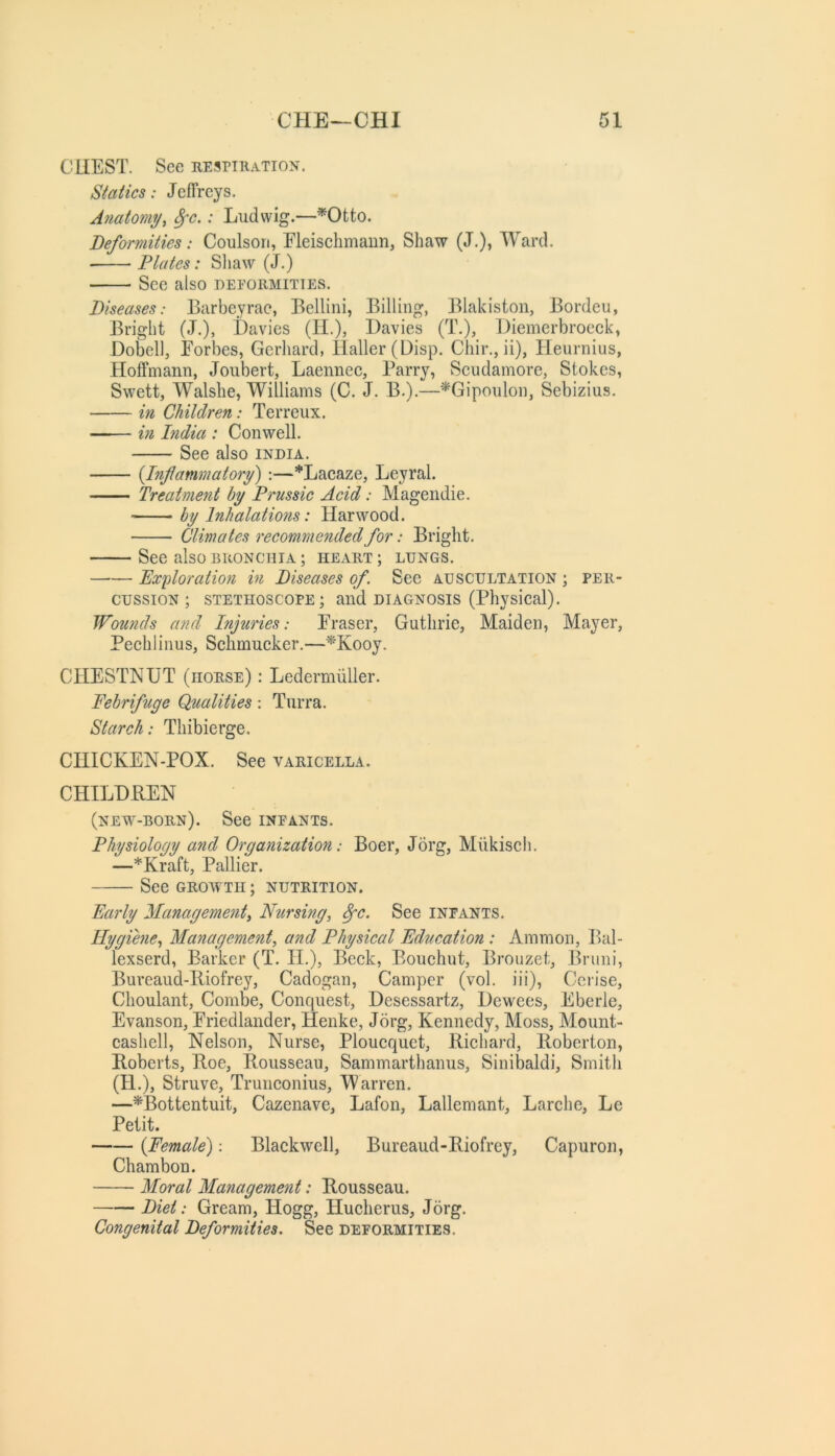 CLIEST. See nEsniiATioN. Statics: Jeffreys. Anatomy, ^c.: Ludwig.—^Otto. Deformities: Coulsori, Fleiscbmaun, Shaw (J.), Ward. ■ Plates: Shaw (J.) Sec also deformities. Diseases: Barbeyrae, Bellini, Billing, Blakiston, Bordeu, Bright (J.), Davies (H.), Davies (T.), Diemerbroeck, Dofcll, Forbes, Gerhard, Haller (Disp. Chir., ii), Henrnius, Hoffmann, Joubert, Laennec, Parry, Scudamore, Stokes, Swett, Walshe, Williams (C. J. B.).—'^Gipoulon, Sebizius. in Children: Terreux. —-— in hidia : Con well. See also India. {Inflammatory) :—*Lacaze, Leyral. Treatment by Prussic Acid: Magendie. by Inhalations: Harwood. Climates recommended for: Bright. See also bronchia ; heart ; lungs. Pxploratioti in Diseases of See auscultation ; per- cussion ; STETHOSCOPE; and DIAGNOSIS (Physical). Wounds and Injuries: Fraser, Guthrie, Maiden, Mayer, Pechlinus, Schmucker.—^Kooy. CHESTNUT (horse) ; Ledermiiller. Febrifuge Qualities: Tiirra. Starch: Thibierge. CHICKEN-POX. See varicella. CHILDB.EN (new-born). See infants. Physiology and Organization: Boer, Jorg, Miikiscli. —*Kraft, Pallier. See GROWTH; NUTRITION. Early Management, Nursing, ^c. See infants. Hygiene, Management, and Physical Education: Ammon, Bal- lexserd, Barker (T. H.), Beck, Bouchut, Brouzet, Bruni, Bureaud-Iliofrey, Cadogan, Camper (vol. iii). Cerise, Choulant, Combe, Conquest, Desessartz, Dewees, Eberle, Evanson, Friedlander, Henke, Jorg, Kennedy, Moss, Mount- cashell. Nelson, Nurse, Ploucquet, Richard, Roberton, Roberts, Roe, Rousseau, Sammarthanus, Sinibaldi, Smitli (H.), Struve, Trunconius, Warren. —^Bottentuit, Cazenave, Lafon, Lallemant, Larche, Le Petit. {Female): Blackwell, Bureaud-Riofrey, Capuron, Chambon. Moral Management: Rousseau. Diet: Gream, Hogg, Hucherus, Jorg. Congenital Deformities, See deformities.