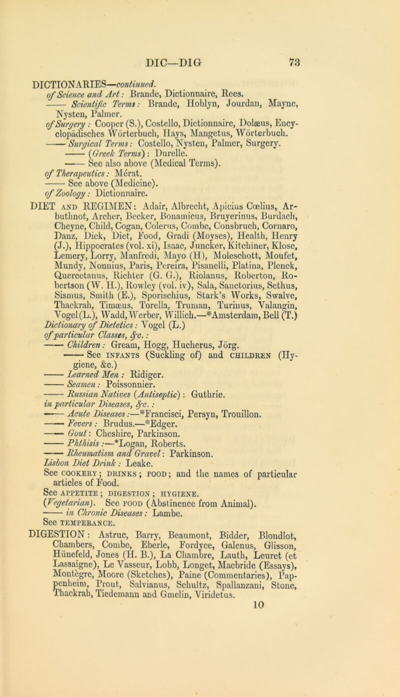 DICTIONARIES—contimied. of Science and Art: Braude, Dictionnaire, Rees. Scientific Terms: Brande, Hobljn, Jourdaii, Mayne, Nysten, Palmer. of Surgery: Cooper (S.), Costello, Dictionnaire, Dolaeus, Ency- clopadisches Worterbucli, Hays, Mangetus, Worterbuch. —— Surgical Terms: Costello, Nysten, Palmer, Surgery. {Greek Terms) : Durelle. —— See also above (Medical Terms). of Therapeiitics: Herat. See above (Medicine). of Zoology: Dictionnaire. DIET AND REGIMEN: Adair, Albrecht, A])icius Coelius, Ar- buthnot, Archer, Becker, Bonamicus, Bruyerinus, Burdach, Cheyne, Child, Cogan, Colerus, Combe, Consbruch, Cornaro, Danz, Dick, Diet, Pood, Gradi (Moyses), Health, Henry (J.), Hippocrates (vol. xi), Isaac, Juncker, Kitchiner, Klose, Lemery, Lorry, Alanfredi, Mayo (H), Moleschott, Moufet, Mundy, Nonnius, Paris, Pereira, Pisanelli, Platina, Plenck, Quercetanus, Richter (G. G.), Riolanus, Robertoii, Ro- bertson (W. H.), Rowley (vol. iv), Sala, Sauctorius, Sethus, Sismus, Smith (E.), Sporischius, Stark’s Works, Swalve, Thackrah, Timoeus, Torella, Truman, Turiiius, Valangin, Vogel(L.), Wadd,Werber, Willich.—^'Amsterdam, Bell (T.) Dictionary of Dietetics: Vogel (L.) of 'particular Classes, ^c.: Children: Gream, Hogg, Hucherus, Jorg. See INFANTS (Suckling of) and children (Hy- giene, &c.) Learned Men : Ridiger. Seamen: Poissonnier. Russian Natives {Antiseptic): Guthrie. m particular Diseases, ^c.: —— Acute Diseases:—^Erancisci, Persyn, Trouillon. —— Fevers: Brudus.—^Edger. —Gout: Cheshire, Parkinson. Phthisis:—*Logan, Roberts. Rheumatism and Gravel: Parkinson. Lisbon Diet Drink: Leake. See COOKERY; drinks ; food ; and the names of particular articles of Eood. See APPETITE ; DIGESTION ; HYGIENE. {Vegetarian). See food (Abstinence from Animal). in Chronic Diseases: Lambe. See TEMPERANCE. DIGESTION: Astruc, Barry, Beaumont, Bidder, Blondlot, Chambers, Combe, Eberle, Eordvee, Galenus, Glisson, Hiinefeld, Jones (H. B.), La Chambre, Lauth, Leuret (et Lassaigne), Le Vasseur, Lobb, Longet, Macbride (Essays), Montegre, Moore (Sketches), Paine (Commentaries), Pap- penheim, Prout, Salvianus, Schultz, Spallanzani, Stone, Tliackrah, Tiedemann and Gmelin, Viridetus. 10