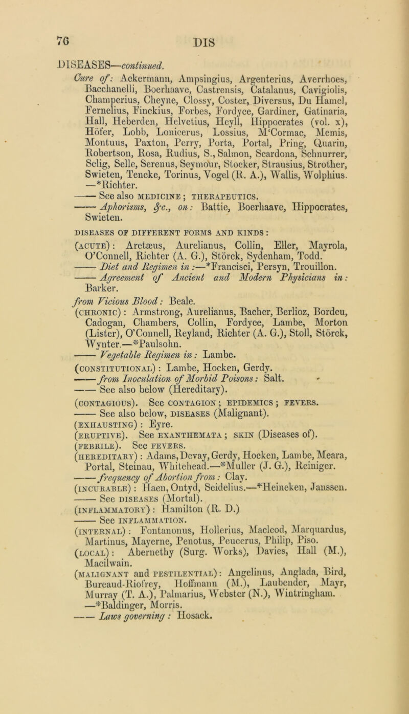 7G 1) ISEASES—continued. Cure of: Ackermaim, Ampsingius, Argenterius, Averrlioes, Eacchanelli, Boerliaave, Castrensis, Catalanus, Cavigiolis, Champerius, Clieyne, Glossy, Coster, Diversus, Du Hamel, Eemelius, Einckius, Eorbes, Eordyce, Gardiner, Gatinaria, Hall, Heberden, Helvetius, Heyll, Hippocrates (vol. x), Hofer, Lobb, Loiiicerus, Lossius, M‘Cormac, Memis, Montuus, Paxton, Perry, Porta, Portal, Pring, Uuariu, llobertson, Rosa, Rudius, S., Salmon, Scardona, Schnurrer, Selig, Selle, Serenus, Seymonr, Stocker, Strausius, Strother, Swieten, Tencke, Torinus, Vogel (R, A.), Wallis, Wolphius. —*Richter. See also medicine ; thekapeutics. Aphorisms, ^c., on: Battle, Boerliaave, Hippocrates, Swieten. DISEASES or different forms and kinds : (acute) : Aretseus, Aurelianus, Collin, Eller, Mayrola, O’Connell, Richter (A. G.), Storck, Sydenham, Todd. Diet and Regimen in :—^Erancisci, Persyn, Trouillon. Agreement of Ancient a?id Modern Rhysicians in: Barker. from Vicious Blood: Beale. (chronic) : Armstrong, Aurelianus, Bacher, Berlioz, Bordeu, Cadogan, Chambers, Collin, Eordyce, Lambe, Morton (Lister), O’Connell, Reyland, Richter (A. G.), Stoll, Storck, Wynter,—''Panlsolin. Vegetahle Regimen in: Lambe. (constitutional) : Lambe, Hocken, Gerdy. —— from Inoculation of Morbid Poisons: Salt. See also below (Hereditary). (contagious). See contagion; epidemics; fevers. See also below, diseases (Malignant). (exhausting) : Eyre. (eruptive). See exanthemata ; skin (Diseases of). (febrile). See fevers. (hereditary) : Adams, Dcvay, Gerdy, Hocken, Lambe, Meara, Portal, Steinau, Whitehead.—^Muller (J. G.), Reiniger. frequency of Abortion from: Clay. (incurable): Haeii,Ontyd, Seidelius.—^Heineken, Janssen. See diseases (Mortal). (inflammatory) : Hamilton (R. D.) See inflammation. (internal) : Eontanonus, Hollerius, Macleod, Marquardiis, Martinus, Mayerne, Penotus, Peucerus, Philip, Piso. (local) : Aberncthy (Surg. Works), Davies, Hall (M.), Macilwain. (malignant and pestilential) : Angclinus, xVuglada, Bird, Bureaud-Jliofrcy, Holfmann (M.), Jjaubciidcr, Mayr, Murray (T. A.), Palmarius, Webster (N.), Wintringhain. —’‘^Baldinger, Morris. Laws governing : Hosack.