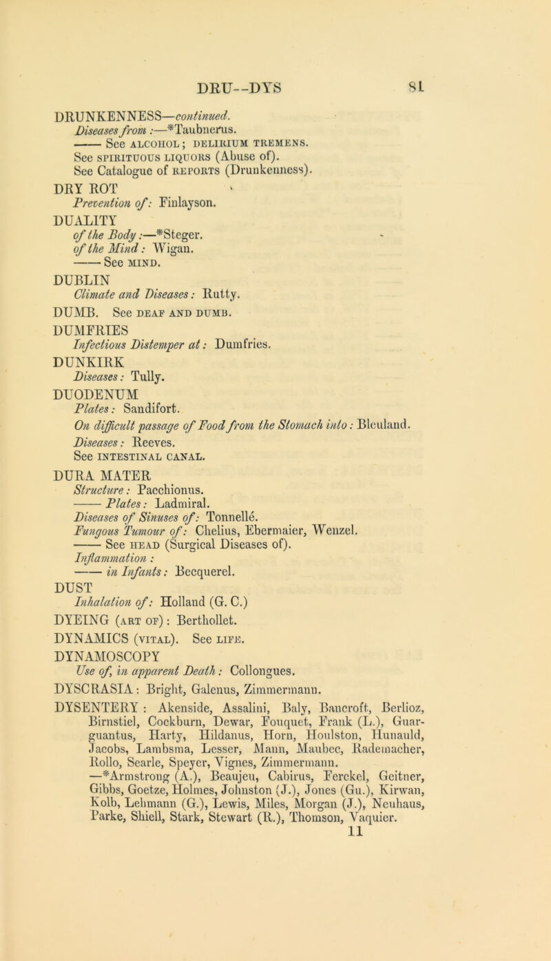 DEU—DYS SL DRUNKENNESS—cotitimied. Diseases from :—^Taubnei^s. See ALCOHOL; delihium themens. See SPIRITUOUS liquors (Abuse of). See Catalogue of reports (Drunkenness). DRY ROT Pretention of: Einlayson. DUALITY of the Body:—^Steger. of the Mind: Wigan. See MIND. DUBLIN Climate and Diseases: Rutty. DUMB. See deae and dumb. DUMFRIES Infectious Distemper at: Dumfries. DUNKIRK Diseases: Tully. DUODENUM Plates: Saudifort. On difficult passage of Pood from the Stomach into: Blculand. Diseases: Reeves. See intestinal canal. DURA MATER Structure: Paechionus. Plates: Ladmiral. Diseases of Sinuses of: Tonnelle. Fungous Tumour of: Chelius, Ebermaier, Wenzel. See head (Surgical Diseases of). Inflammation: in Infants: Becquerel. DUST Inhalation of: Holland (G. C.) DYEING (art op) : Bertliollet. DYNAMICS (vital). See life. DYNAMOSCOPY Use of in appare?it Death: Collongues. DYSCRASIA; Bright, Galenus, Zimmermann. DYSENTERY ; Akenside, Assalini, Baly, Bancroft, Berlioz, Birnstiel, Cockburn, Dewar, Eouquet, Prank (L.), Guar- guantus, Harty, Hildanus, Horn, Houlston, Hunauld, Jacobs, Lambsma, Lesser, Mann, Maubec, Radeinaclier, Rollo, Searle, Speyer, Vignes, Zimmermann. —^Armstrong (A.), Beaujeu, Cabirus, Perckcl, Geitner, Gibbs, Goetze, Holmes, Johnston (J.), Jones (Gu.), Kirwan, Kolb, Lehmann (G.), Lewis, Miles, Morgan (J.), Ncuhaus, Parke, Shiell, Stark, Stewart (R.), Thomson, Vaquier. 11