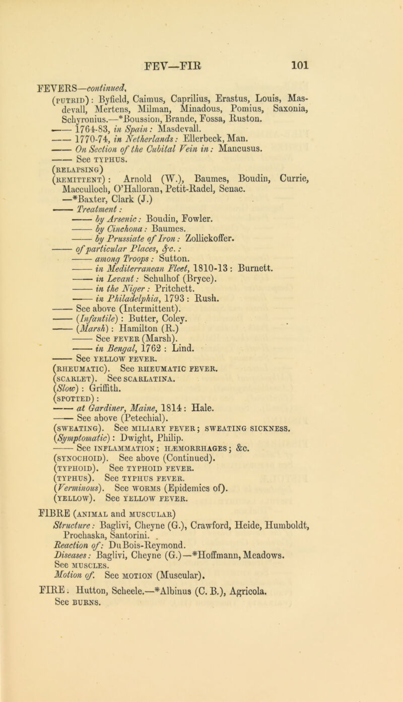 FEVERS—continued^ (putrid) : Byfield, Caimus, Caprillus, Erastus, Louis, Mas- devall, Mertens, Milman, Minadous, Pomius, Saxonia, Schyronius.—*Boussioii, Braude, Fossa, Ruston. ^— 1764-83, in Spain: Masdevall. 1770-74, in Netherlands: Ellerbeck, Man. On Section of the Cubital Vein in: Mancusus. See TYPHUS. (relapsing) (remittent) : Arnold (W.), Baumes, Boudin, Currie, Macculloeli, O’Hallorau, Petit-Radel, Senac. —^Baxter, Clark (J.) — Treatment: bi/ Arsenic: Boudin, Fowler. by Cmchona: Baumes. by Prussiate of Iron: Zollickoffer. of particular Places^ ^c.: among Troops: Sutton. in Mediterranean Fleets 1810-13 : Burnett. in Levant: Sehulhof (Bryee). in the Niger: Pritehett. in Philadelphia^ 1793 : Rush. See above (Intermittent). {Infantile): Butter, Coley. {Marsh): Hamilton (R.) See FEVER (Marsh). hi Bengal^ 1762 : Lind. See YELLOW fever. (rheumatic). See rheumatic fever. (scarlet). See scarlatina. {Slow): Griffith. (spotted) : at Gardiner^ Maine^ 1814 : Hale. See above (Petechial). (sweating). See miliary fever ; sweating sickness. {Symptomaiic): Dwight, Philip. See INFLAMMATION ; HAEMORRHAGES ; &C. (synochoid). See above (Continued). (typhoid). See typhoid fever. (typhus). See typhus fever. {Verminous). See worms (Epidemics of). (yellow). See yellow fever. FIBRE (animal and muscular) Structure: Baglivi, Cheyne (G.), Crawford, Heide, Humboldt, Prochaska, Santorini. . Reaction of: DuBois-Reymond. Diseases: Baglivi, Cheyne (G.)—^Hoffmann,Meadows. See MUSCLES. Motion of See motion (Muscular). FIRE. Hutton, Scheele.—^Albinus (C. B.), Agricola. See BURNS.