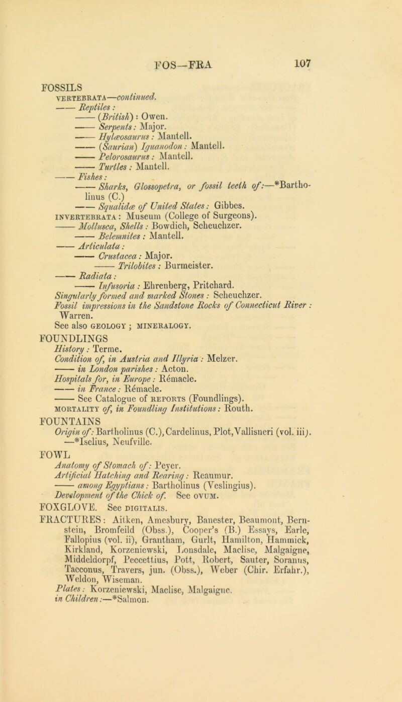 FOSSILS VERTEBRATA—continued. Reptiles: {British): Owen. Serpents: Major. llylaeosaurus: Maiitell. {Scturiati) Iguanodon: Maiitell. Pelorosaurus: Manteil. Turtles: Maiitell. Fishes; Sharks^ Glossopetra, or fossil teeth of:—^Bartlio- liiius (C.) Squalidce of United States: Gibbes. INVERTEBRATA: Museum (College of Surgeons). Mollusca, Shells: Bowdicli, Scbeuchzer. Belemnites; Manteil. Articulata: Crtistacea: Major. Trilobites: Burmeister. Radiata: Infusoria : Elirenberg, Pritchard. Singularly formed and marked Stones : Sclieuclizer. Fossil impressions in the Sandstone Rocks of Connecticut River : Warren. See also geology ; mineralogy. FOUNDLINGS History: Terme. Condition of in Austria and Illyria : Melzer. in London parishes: Acton. Hospitals for, in Europe: Remade. in France: Remade. See Catalogue of reports (Foundlings). MORTALITY of in Fou7idUng Institutions: Routli. FOUNTAINS Origin of (C.),Cardelinus, Plot,Vallisneri (vol. iiij. —Mselius, Neufville. FOWL Anatomy of Stomach of: Peyer. Artificial Hatching and Rearing: Reaumur. amotig Egyptians: Bartliolinus (Veslingius). Development of the Chick of. See ovum. FOXGLOVE. See digitalis. FRACTURES: Aitken, Amesbury, Banester, Beaumont, Bern- stein, Bromfeild (Obss.), Cooper’s (B.) Essays, Earle, Fallopius (vol. ii), Grantham, Gurlt, Hamilton, Hammick, Kirkland, Korzeniewski, Ijonsdale, Madise, Malgaigne, Middeldorpf, Peccettius, Pott, Robert, Sauter, Soranus, Tacconus, Travers, jun. (Obss.), Weber (Chir. Erfalir.), Weldon, Wiseman. Flutes : Korzeniewski, Madise, Malgaigne. inChildre7i:—^Salmon.