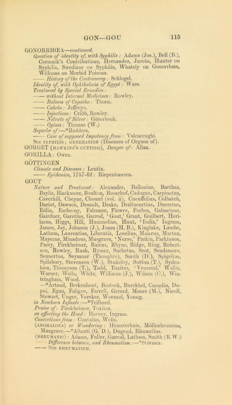 GONOKRHCEA—continued. Question of identity of with Syphilis : Adams (Jos.), Bell (B.), Cormack’s Contributions, Hernandez, Jacobs, Hunter on Syphilis, Swediaur on Syphilis, Whately on Gonorrhoea, Williams on Morbid Poisons. History of the Controversy: Schlegel. Identity of with Ophthalmia of Egypt: Ware. Treatment by Special Remedies: without Internal Medicines: llowlev. Balsam of Copaiba: Thorn. Cubebs: Jefl’reys. Injections: Cribb, Rowley. Nitrate of Silver: Giiterbock. Opium: Thomas (W.) Sequelce of:—Mledders. Case of supposed Impotency from : Valcarenghi. See SYPHILIS; generation (Diseases of Organs of). GORGET (Hawkins’s cutting). Banger of: Allan. GORILLA: Owen. GOTTINGEN Climate and Diseases : Lentin. Epidemics., 1757-62 : Riepenhausen. GOUT Nature and Treatment: Alexander, Ballonius, Barthez, Baylis, Blackmore, Boulton, Bnsschof, Cadogan, Carpinetus, Caverhill, Cheyne, Chomel (vol. ii), Cneuffelius, Colbatch, Dariot, Dawson, Desault, Drake, Drelincurtius, Ducretus, Edlin, Escherny, Ealconer, Elower, Eorbes, Gabucinus, Gairdner, Garetius, Garrod, ^ Gout,’ Grant, Guilbert, Heri- lacus, Higgs, Hill, Hummelius, Hunt, ‘ India,’ Ingram, James, Jay, Johnson (J.), Jones (H. B.), Kingiake, Lambe, Latham, Laurentius, Liberatis, Loselius, Maierus, Marten, Mayerne, Minadous, Musgrave, ^ Nurse,’ Parkin, Parkinson, Parry, Pirckheimer, Raicus, Rhyne, Ridge, Ring, Robert- son, Rowley, Rush, Rymer, Sachetus, Scot, Scudamore, Sennertus, Seymour (Thoughts), Smith (D.), Spigelius, Spilsbury, Stevenson (W.), Stukeley, Sutton (T\), Syden- ham, Thompson (T.), Todd, Toxites, ‘Yencreal,’ Wallis, Warner, IVells, AYhite, M^illiams (J.), AVilson (C.), AYin- tringham. Wood. —^Artaud, Berkenhout, Bostock, Burckhel, Camplin, Du- pui, Egan, Ealigaii, Earrell, Gerard, Moore (M.), Nicoll, Stewart, Unger, Vereker, Woenscl, Young. in Newborn Infants ;—^Teilhard. Praise of: Pirckheimer, Toxites, as affecting the Head: Harvey, Ingram. Concretions from : Contulus, Wells. (anomalous) or Wandering: Hemsterhuis, Mollenbroceius, Musgrave.—*Alberti (G. D.), Dugend, Rhumelius. (rheumatic) : Adams, Euller, Garrod, Latham, Smith (R. W.) Pffvrence between, and Rheumatism :—*Stormer. See rheumatism.