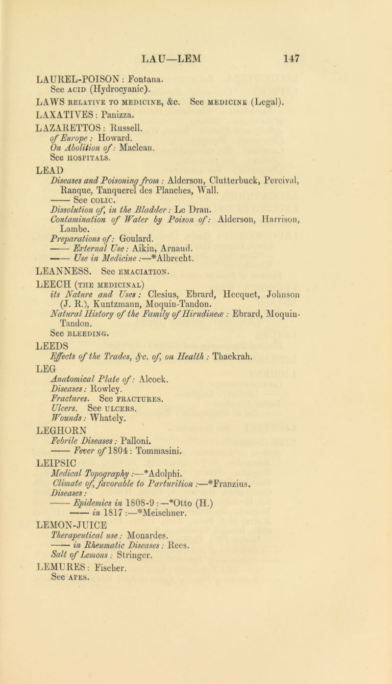 LAUREL-POISON: Eontana. See ACID (Hydrocyanic). LAWS RELATIVE TO MEDICINE, &C. ScC MEDICINE (Legal). LAXATIVES: Panizza. LAZARETTOS: Russell. of Europe: Howard. 0)1 Aboliiioti of: Maclean. See HOSPITALS. LEAD Diseases and Poisoning from : Alderson, Clutterbuck, Percival, Ranque, Tanquerel des Planches, Wall. See COLIC. Dissolution of in the Bladder: Le Dran. Contamination of Water by Poison of: Alderson, Harrison, Lambe. Preparations of: Goulard. External Use: Aikin, Arnaud. Use in Medicine :—^Albrecht. LEANNESS. See emaciation. LEECH (the medicinal) its Nature and Uses: Clesius, Ebrard, Hecquet, Johnson (J. R.), Kuntzmann, Moquin-Tandon. Natural History of the Family of Hirudmeee : Ebrard, Moquin- Tandon. See BLEEDING. LEEDS Effects of the Trades^ of on Health : Thackrah. LEG Anatomical Plate of: Alcock. Diseases: Rowley. Fractures. See phactures. Ulcers. See ulcers. Wounds: Whately. LEGHORN Febrile Diseases: Palloni. Fever ^1804: Tommasini. LEIPSIC Medical Topography:—*Adolphi. Climate of favorable to Parturition :—^Eranzius, Diseases: Epidemics in 1808-9 :—*Otto (H.) in 1817 :—^Meischner. LEMON-JUICE Therapeutical use: Alonardes. in Rheumatic Diseases: Rees. Salt of Le))ions : Sti’inger. LEMURES; Eischer. See APES.