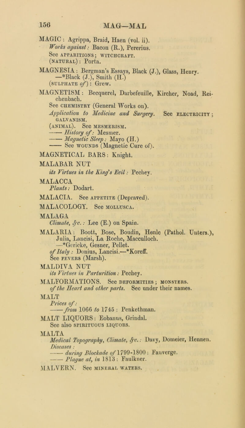 15(3 MA(jI—MAL MAGIC : Agrippa, Braid, Haen (vol. ii). Works against: Bacon (R.), Pererius. See APPARITIONS; witchcraft. (natural) : Porta. MAGNESIA : Bergman’s Essays, Black (J.), Glass, Henry. —^Black (J.), Smith (H.) (sulphate of): Grew. MAGNETISM : Becquerel, Darbefeuille, Kircher, Noad, Rei- chenbach. See CHEMISTRY (General Works on). Application to Medicine and Surgery. See electricity ; GALVANISM. (animal). See mesmerism. History of: Mesmer. Magnetic Sleep: Mayo (H.) See WOUNDS (Magnetic Cure of). MAGNETICAL BARS: Knight. MALABAR NUT its Virtues in the King''s Kml: Pechey. MALACCA Plants: Dodart. MALACIA. See appetite (Depraved). MALACOLOGY. See mollusca. MALAGA CUmate, ^'c.: Lee (E.) on Spain. MALARIA; Boott, Bose, Boudin, Henle (Pathol. Unters.), Julia, Lancisi, La Roche, Macculloch. —*Gericke, (iesner. Pellet. of Italy : Donius, Lancisi.—*Koreff. See FEVERS (Marsh). MALDIVA NUT its Virtues in Parturition: Pechey. MALEORMATIONS. See deformities ; monsters. of the Heart and other parts. Sec under their names. MALT Prices of: from 1066 to 1745 : Penkethman. MALT LIQUORS: Eobanus, Grindal. See also spirituous liquors. MALTA Medical Topography^ Climate^ ^c.: Davy, Domeier, Hennen. D 'lseases: durhig Blockade o/1799-1800 : Eauverge. Plague aly m 1813 : Faulkner. MALVERN. See mineral waters.