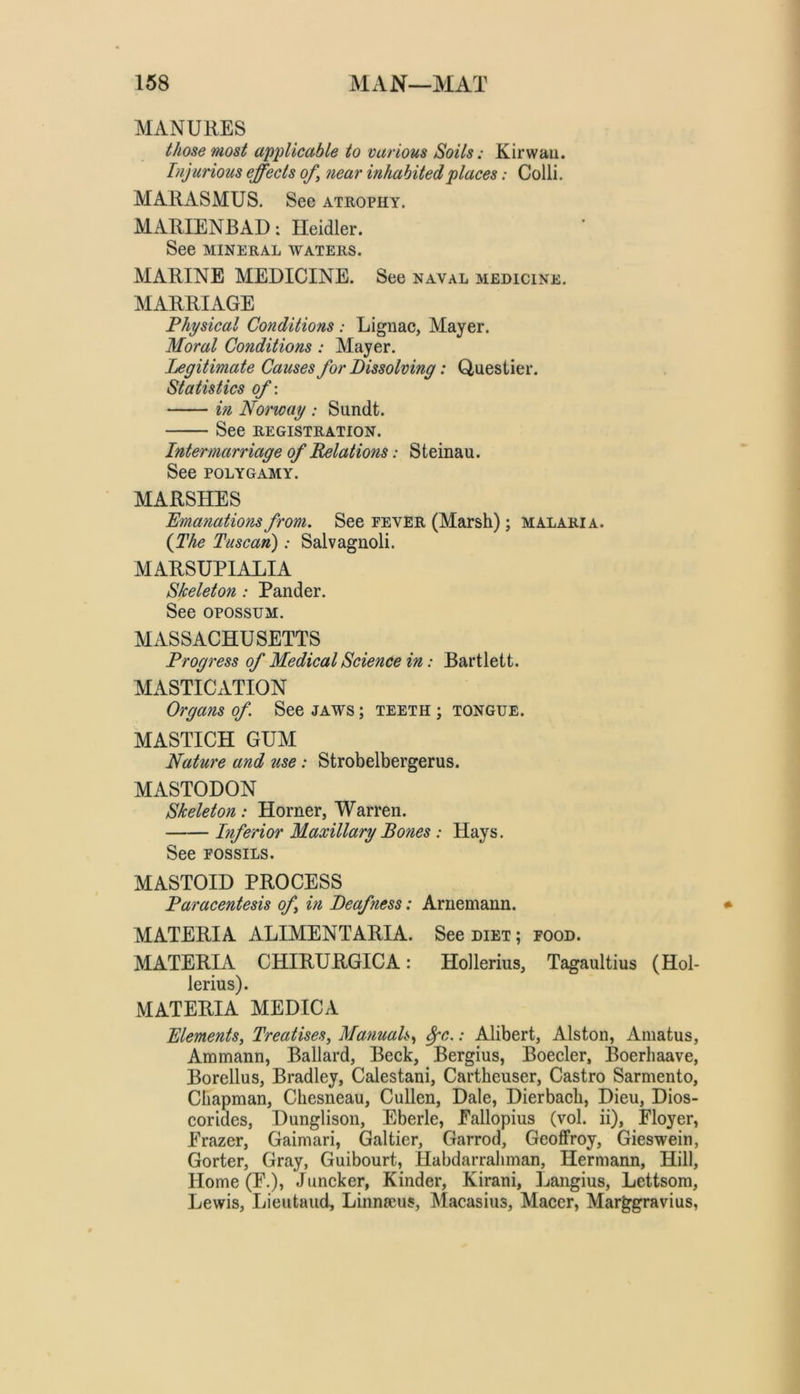 MANURES those most applicable to various Soils: Kirwaii. Injurious effects of^ near inhabited places: Colli. MARASMUS. See atrophy. MARIENBAD: Heidler. See MINERAL WATERS. MARINE MEDICINE. See naval medicine. MARRIAGE Physical Conditions : Lignac, Mayer. Moral Conditions: Mayer. Legitimate Causes for Dissolving: Q,uestier. Statistics of-. in Norway : Sundt. See REGISTRATION. Intermarriage of Relations: S teinau. See POLYGAMY. MARSHES Emanations from. See eever (Marsh); malaria. {The Tuscan): Salvagnoli. MARSUPIALIA Skeleton: Pander. See OPOSSUM. MASSACHUSETTS Progress of Medical Science in: Bartlett. MASTICATION Organs of See jaws ; teeth ; tongue. MASTICH GUM Nature and use; Strobelbergerus. MASTODON Skeleton: Horner, Warren. Inferior Maxillary Bones : Hays. See FOSSILS. MASTOID PROCESS Paracentesis of in Deafness: Arnemann. MATERIA ALIMENT ARIA. See diet ; food. MATERIA CHIRURGICA: Hollerius, Tagaultius (Hol- lerius). MATERIA MEDICA Elements^ Treatises, Manuals,, ^c.: Alibert, Alston, Amatus, Ammann, Ballard, Beek, Bergius, Boeeler, Boerhaave, Borellus, Bradley, Calestani, Cartheuser, Castro Sarmento, Chapman, Chesneau, Cullen, Dale, Dierbach, Dieu, Dios- corides, Dunglison, Eberle, Eallopius (vol. ii), Floyer, Frazer, Gaimari, Galtier, Garrod, Geoffrey, Gieswein, Gorter, Gray, Guibourt, Habdarrahman, Hermann, Hill, Home (F.), Juneker, Kinder, Kirani, ]jangius, Lettsom, Lewis, Lieutaud, Linnscus, Macasius, Macer, Mar^gravius,