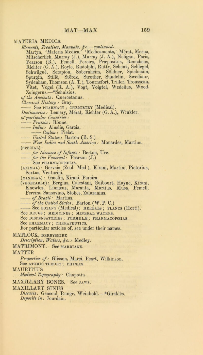 MATERIA MEDIC A FJemenis, Treatises^ Manuals, 8fC. — continued. Martjn, ‘Materia Medica,’ ‘Medicamenta/ Merat, Mesua, Mitscherlich, Murray (J.), Murray (.T. A.), Neligan, Paris, Pearson (R.), Pemell, Pereira, Praepositus, Renodajus, Richter (G. A.), Royle, Rudolphi, Rutty, Schenk, Schlegel, Schwilgue, Serapion, Sobernheim, Soldner, Spielmann, Spurgin, Stille, Storck, Strother, Sundelin, Swediaur, Sydenham, Thomson (A. T.)j Tournefort, Triller, Trousseau, Vitet, Vogel (R. A.), Vogt, Voigtel, Wedelius, Wood, Zuingerus.—^Schulzius. of the Ancients: Quercetanus. Chemical History: Gray. See PHARMACY; CHEMISTRY (Medical). Dictionaries : Lemery, Merat, Richter (G. A.), Winkler. of'particular Countries: Prussia: Ronne. India: Ainslie, Garcia. Ceylon: Pielat. United States: Barton (B. S.) West Indies and South America: Monardes, Martins. (special) : for Diseases of Infants: Berton, Ure. ■ for the Venereal: Pearson (J.) See PHARMACOPOEIAS. (animal) : Gervais (Zool. Med.), Kirani, Martini, Pictorius, Sextus, Venturini. (mineral) : Gmelin, Kirani, Pereira. (vegetable) : Bergius, Calestani, Guibourt, Hayne, Kirani, Knowles, Linnseus, Maranta, Martins, Musa, Pemell, Pereira, Sansovino, Stokes, Zaluzanius. of Brazil: Martins. —— of the United States: Barton (W. P. C.) See botany (Medical); herbals ; plants (Horti), See DRUGS ; MEDICINES ; MINERAL WATERS. See DISPENSATORIES ; FORMULA ; PHARMACOPOEIAS. See PHARMACY; THERAPEUTICS. For particular articles of, see under their names. MATLOCK, DERBYSHIRE Description, Waters, ^c.: Medley. MATRIMONY. See marriage. MATTER Properties of: Glisson, Marci, Peart, Wilkinson, See ATOMIC theory ; physics. MAURITIUS Medical Topography: Chapotin. MAXILLARY BONES. See jaws. MAXILLARY SINUS Diseases: Gensoul, Runge, Weinhold.—^Giraloles. Deposits in: Jourdain.