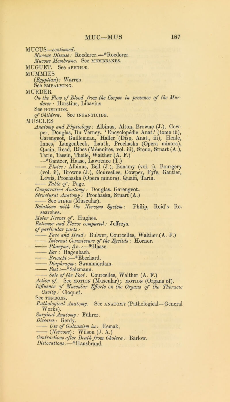 M UCU S—contimied. Mucous Disease: Roederer.—*Roederer. Mucous Membrane. See membranes. MUGUET. See aphthae. MUMMIES {Egyptian): Warren. See EMBALMING. MURDER On the Floio of Blood from the Corpse in presence of the Mur- derer: Horstius, Libavius. See HOMICIDE. of Children. See infanticide. MUSCLES Anatomy and Physiology: Albinus, Alton, Browne (J.), Cow- per, Douglas, Du Vernej, ‘ Eneyelopedie Anat.’ (tome iii), Garengeot, Guillemeau, Haller (Disp. Anat., iii), Henle, Innes, Langenbeek, Lauth, Proehaska (Opera minora), Quain, Read, Ribes (Memoires, vol. iii), Steno, Stuart (A.), Tarin, Tassin, Theile, Walther (A, E.) —^Gantzer, Haase, Lawrenee (T.) Plates: Albinus, Bell (J.), Bonamy (vol. i), Bourgery (vol. ii), Browne (J.), Coureelles, Cowper, Eyfe, Gautier, Lewis, Proehaska (Opera minora), Quain, Tarin. ■ Table of: Page. Comparative Anatomy: Douglas, Garengeot. Structural Anatomy: Proehaska, Stuart (A.) See FIBRE (Museular). Relations with the Nervous System: Philip, Reid’s Re- searehes. Motor Nerves of: Hughes. Extensor and Flexor compared: Jeffreys. of particular parts: Face and Head: Bulwer, Coureelles, Walther (A. F.) Internal Commissure of the Eyelids: Horner. PharynXy ^c.:—*Haase. Ear: Hagenbaeh. Bronchi:—*Eberhard. Diaphragm: Swammerdam. Feet:—*Salzmann. Sole of the Foot: Coureelles, Walther (A. F.) Action of See motion (Museular) ; motion (Organs of). Influence of Muscular Efforts on the Organs of the Thoracic Cavity: Cloquet. See TENDONS. Pathological Anatomy. See anatomy (Pathologieal—General Works). Surgical Anatomy: Fiihrer. Diseases: Gerdy. Use of Galvanism in: Remak. {Nervous): Wilson (J. A.) Contractions after Death from Cholera : Barlow. Dislocations:—^Hausbrand.