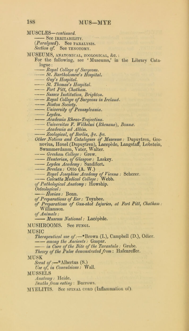 MU SCLES—continued. See IRRITABILITY. {Paralysed). See paralysis. Section of. See tenotomy. MUSEUMS, ANATOMICAL, ZOOLOGICAL, &e. : For the following, see ‘ Museums,’ in the Library Cata- logue : Poyal College of Surgeons. St. Bartholomew'^s Hospital. Gufs Hospital. St. Thomases Hospital. Fort Bitty Chatham. —— Sussex histitution, Brighton. Royal College of Surgeons in Ireland. Boston Society. University of Pennsylvania. Leyden. Academia Rheno-Trajectina. Universitas F. Wilhelmi {Rhenana)^ BomuE. Academia ad Albim. Zoologicaly of Berliny ^c. ^c. Other Notices and Catalogues of Museums : Dupuytren, Gro- novius, Houel (Dupuytren), LacepMe, Langstaff, Lobstein, Swammerdamm, Vater, Walter. Gresham College: Grew. Hunterian, of Glasgow: Laskey. Leyden Academy: Sandifort. Breslau: Otto (A. W.) Royal Josephine Academy of Vienna : Scherer. Calcutta Medical College: Webb. of Pathological Anatomy: Howship. Osteological: '——Hovian: Bonn. of Preparations of Far: Toynbee. (f Preparations of Gun-shot Injuries, at Fort Pitt, Chatham: Williamson. of Animals: —— Museum National: LacepMe. MUSHROOMS. See pungi. MUSIC Therapeutical use of:—*Brown (I.), Campbell (D.), Odicr. among the Ancients : Gaspar. in Cure of the Bite of the Tarantula: Grube. Theory of the Pulse demonstrated from: Hafenreffer. MUSK Scent of:—^iUbertus (S.) Use of in Convulsions: Wall. MUSSELS Anatomy: Heide. Deaths from eating : Burrows. MYELITIS. Sec spinal cord (Inflammation of).