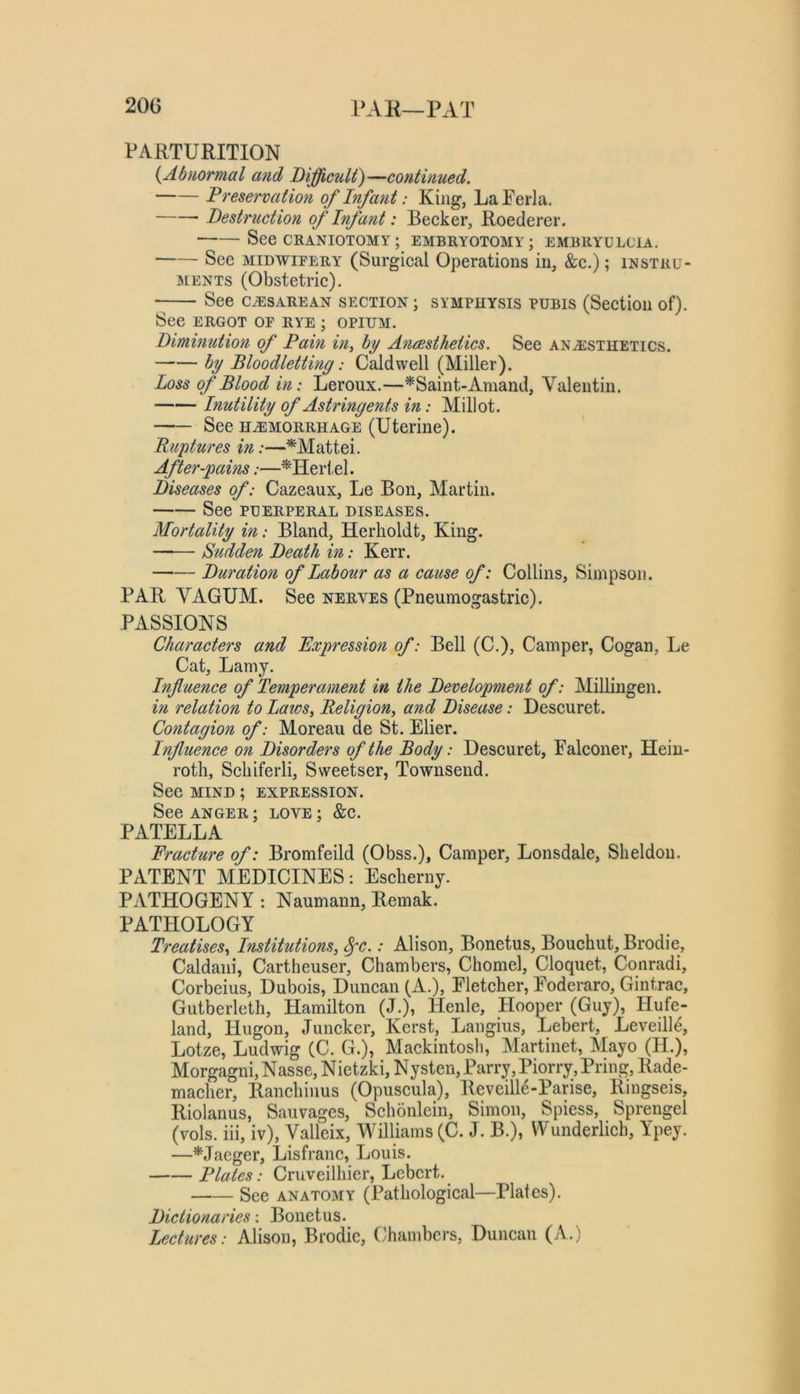 20G PAH—PAT PARTURITION {Abnormal and Difficult)—continued. Preservation of Infant: King, LaFerla. Destruction of Inf ant: Becker, Roederer. See CRANIOTOMY ; EMBRYOTOMY; EMBRYULCIA. See MIDWIFERY (Surgical Operations in, &c.); instru- ments (Obstetric). See cesarean section ; symphysis pubis (Section of). See ERGOT or rye ; opium. Diminution of Pain in^ by A7i(Bsthetics. See anesthetics. by Bloodlettmg: Caldwell (Miller). Loss of Blood in: Leroux.—^Saint-Amand, Valentin. Inutility of Astringents in: Millot. See HEMORRHAGE (Uterine). Ruptures in:—'^'^Mattei. After-pains:—^Heilel. Diseases of: Cazeaux, Le Bon, Martin. See PUERPERAL DISEASES. Mortality in: Bland, Herholdt, King. Sudden Death in: Kerr. Duration of Labour as a cause of: Collins, Simpson. PAR VAGUM. See nerves (Pneumogastric). PASSIONS Characters and Expression of: Bell (C.), Camper, Cogan, Le Cat, Lamy. Influence of Temperament in the Development of: Millingen. hi relation to Laws, Religion, and Disease: Descuret. Contagion of: Moreau de St. Elier. Influence on Disorders of the Body: Descuret, Falconer, Hein- roth, Scliiferli, Sweetser, Townsend. See MIND; expression. See ANGER; love ; &c. PATELLA Fracture of: Bromfeild (Obss.), Camper, Lonsdale, Sheldon. PATENT MEDICINES: Escherny. PATHOGENY : Naumann, Remak. PATHOLOGY Treatises, Institutions, ^c.: Alison, Bonetus, Bouchut, Brodie, Caldani, Cartheuser, Chambers, Chomel, Cloquet, Conradi, Corbeius, Dubois, Duncan (A.), Fletcher, Foderaro, Gintrac, Gutberleth, Hamilton (J.), Henle, Hooper (Guy), Hufe- land, Hugon, Juncker, Kerst, Langius, Lebert, Leveill^ Lotze, Ludwig (C. G.), Mackintosh, Martinet, Mayo (H.), Morgagni, Nasse, Nietzki, Nysten, Parry, Piorry, Pring, Rade- macher, Ranchinus (Opuscula), Reveille-Parise, Riugseis, Riolanus, Sauvages, Schonlein, Simon, Spiess, Sprengel (vols. iii, iv), Valleix, Williams (C. J. B.), Wunderlich, Ypey. —*Jaeger, Lisfranc, Louis. Plates: Cruveilhier, Lebert. See anatomy (Pathological—Plates). Dictionaries: Bonetus. Lectures: Alison, Brodie, (Chambers, Duncan (A.)