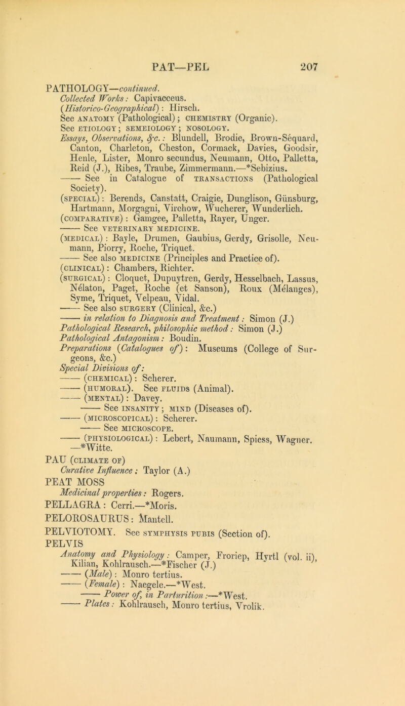 PATHOLOGY—continued. Collected Works: Capivacceus. {Historico-Geographical): Hirscli. See ANATOMY (Pathological); chemistry (Organic). See ETIOLOGY ; SEMEIOLOGY ; NOSOLOGY. Essays, Observations^ ^c.: Blundell, Brodie, Brown-Sequard, Canton, Charleton, Cheston, Corrnack, Davies, Goodsir, Henle, Lister, Monro secundus, Neumann, Otto, Palletta, Reid (J.), Ribes, Traube, Zimmermann.—*Sebizius. See in Catalogue of transactions (Pathological Society). (special) : Berends, Canstatt, Craigie, Dunglison, Giinsburg, Hartmann, Morgagni, Yirchow, Wucherer, Wunderlich. (comparative) : Gamgee, Palletta, Rayer, Unger. See VETERINARY MEDICINE. (medical) : Bayle, Drurnen, Gaubius, Gerdy, Grisolle, Neu- mann, Piorry, Roche, Triquet. See also medicine (Principles and Practice of). (clinical) : Chambers, Richter. (surgical) : Cloquet, Dupuytren, Gerdy, Hesselbach, Lassus, Nelaton, Paget, Roche (et Sanson), Roux (Melanges), Syme, Triquet, Yelpeau, Yidal. —— See also surgery (Clinical, &c.) in, relation to Diagnosis and Treatment: Simon (J.) Pathological Research, philosophic method: Simon (J.) Pathological Antagonism: Boudin. Preparations {Catalogues of): Museums (College of Sur- geons, &c.) Special Divisions of: (chemical) : Scherer. (humoral). See eluids (Animal). (mental) : Davey. See insanity; mind (Diseases of). (microscopical) : Scherer. See MICROSCOPE. (physiological) ; Lebert, Naumann, Spiess, Wagner. —^Witte. PAU (climate op) Curative Influence: Taylor (A.) PEAT MOSS Medicinal properties: Rogers. PELLAGRA : Cerri.—*Moris. PELOROSAURUS: Mantell. PELYIOTOMY. See symphysis pubis (Section of). PELYIS Anatomy and Physiology: Camper, Froriep, Hyrtl (vol. ii) Kilian, Kohlrausch.—*Eischer (J.) {Male): Monro tertius. {Female): Naegele.—*West. Power of, in Parturition:—*West. Plates: Kohlrausch, Monro tertius, YY’olik.