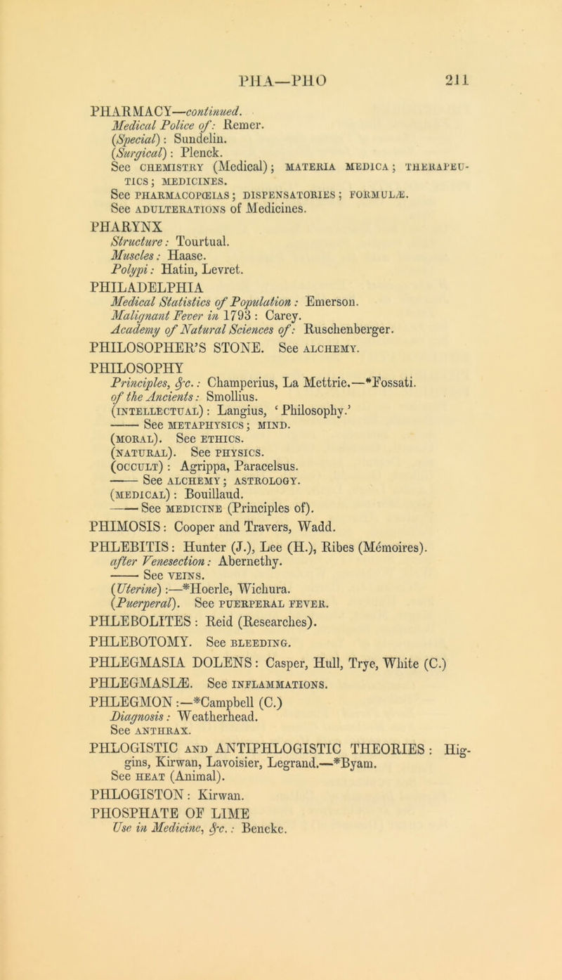 PHA—PllO 2Ji PHARMACY—continued. Medical Police of: Remer. {Special): Sundeliu. {Surgical): Plenck. See CHEMISTRY (Aledical); materia medica ; therapeu- tics; MEDICINES. See PHARMACOPCEIAS ; DISPENSATORIES ; FORMUL/E. See ADULTERATIONS of Mediciiies. PHARYNX Structure: Tourtual. Muscles: Haase. Polypi: Hatin, Levret. PHILADELPHIA Medical Statistics of Population: Emerson. Malignant Fever in 1793 : Carey. Academy of Natural Sciences of: Rusclienberger. PHILOSOPHER’S STONE. See alchemy. PHILOSOPHY Principles, ^c.: Champerius, La Mettrie.—^Eossati. of the Ancients: Smollius. (intellectual) : Langius, ‘ Philosophy.’ See metaphysics ; mind. (moral). See ethics. (natural). See physics. (occult) ; Agrippa, Paracelsus. See ALCHEMY ; ASTROLOGY. (medical) : Bouillaud. See medicine (Principles of). PHIMOSIS: Cooper and Travers, Wadd. PHLEBITIS: Hunter (J.), Lee (H.), Ribes (Memoires). after Venesection: Abernethy. See veins. {Uterine):—^Hoerle, Wichura. {Puerperal). See puerperal fever. PHLEBOLITES: Reid (Researches). PHLEBOTOMY. See bleeding. PHLEGMASIA DOLENS: Casper, Hull, Trye, White (C.) PHLEGMASIA. See inflammations. PHLEGMON -.-^Campbell (C.) Diagnosis: Weatherhead. See ANTHRAX. PHLOGISTIC AND ANTIPHLOGISTIC THEORIES : Hig- gins, Kirwan, Lavoisier, Legrand.—^Byam. See HEAT (Animal). PHLOGISTON: Kirwan. PHOSPHATE OE LIME Use in Medicine, ^'•c.: Benekc.