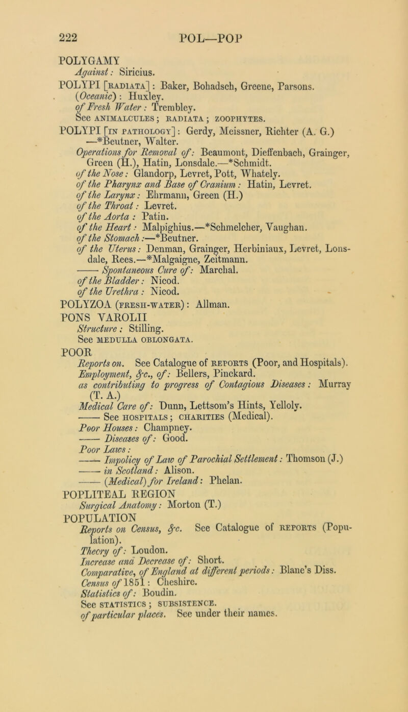 POLYGAMY Against: Siricius. POLYPI [kadiata] : Baker, Bohadsch, Greene, Parsons. {Oceanic) : Huxley. of Fresh Water: Trembley. See ANIMALCULES ; RADIATA ; ZOOPHYTES. POLYPI [in pathology] : Gerdy, Meissner, Bicliter (A. G.) —^Beutner, Walter. Operations for Femoral of: Beaumont, Dieffenbach, Grainger, Green (H.), Hatin, Lonsdale.—*Schmidt. of the Nose: Glandorp, Levret, Pott, Whately. of the Fharynx and Base of Cranium: Hatin, Levret. of the Larynx: Ehrmann, Green (H.) of the Throat: Levret. of the Aorta : Patin. of the Heart: Malpighius.—*Sclimelcher, Vaughan. of the Stomach:—*Beutner. of the Uterus: Denman, Grainger, Herbiniaux, Levret, Lons- dale, Bees.—^Malgaigne, Zeitmann. Spontaneous Cure of: Marchal. of the Bladder: Nicod. of the Urethra : Nicod. POLYZOA (presh-water) : Allman. PONS YAROLII Structure: Stilling. See MEDULLA OBLONGATA. POOR Reports on. See Catalogue of reports (Poor, and Hospitals). Employment, 8pc., of: Bellers, Pinckard. as contributmg to progress of Contagious Diseases: Murray (T. A.) Medical Care of: Dunn, Lettsom’s Hints, Yelloly. See hospitals; charities (Medical). Boor Houses: Champney. Diseases of: Good. Boor Laws: —- Impolicy of Law of Barochial Settlement: Thomson (J.) in Scotland: Alison. {Medical) for Ireland: Phelan. POPLITEAL REGION Surgical Anatomy: Morton (T.) POPULATION Reports on Census, 8fc. See Catalogue of reports (Popu- lation). Theory of: Loudon. Increase and Decrease of: Short. ^ Comparative, of E^igland at different periods: Blane’s Diss. Census ^1851: Cheshire. Statistics of: Boudin. See statistics ; subsistence. of particular places. See under their names.