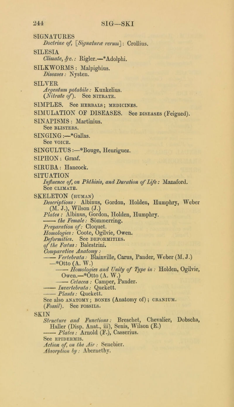 SIGNATURES Doctrine of, [Signature reruni]: Crolliiis. SILESIA Climate, ^c.: Rigler.—*Adolphi. SILKWORMS: Malpighius. Diseases: Nysten. SILVER Argentum potabile: Kunkelius. {Nitrate of'). See nitrate. SIMPLES. See herbals ; medicines. SIMULATION OE DISEASES. See diseases (Feigned). SINAPISMS: Martinius. See BLISTERS. SINGING*Gallas. See VOICE. SINGULTUS:—*Bouge, Heuriguez. SIPHON: Graaf. SIRUBA: Hancock. SITUATION Influence of, on Phthisis, and Duration of Life: Mansford. See CLIMATE. SKELETON (human) Descriptions: Albinus, Gordon, Holden, Humphry, Weber (M. J.), Wilson (J.) Plates : Albinus, Gordon, Holden, Humphry. the Female: Sommerring. Preparation of: Cloquet. Homologies: Coote, Ogilvie, Owen. Deformities. See deformities. of the Foetus: Balestrini. Comparative Anatomy: Vertehrata: Blainville, Cams, Pander, Weber (M. J.) —-^^Otto (A. W.) Homologies and Unity of Type in : Holden, Ogilvie, Owen.—^Otto (A. W.) Cetacea : Camper, Pander. Invertebrata: Quekett. Plants: Quekett. See also anatomy; bones (Anatomy of); cranium. {Fossil). See fossils. SKIN Structure and Functions: Breschet, Chevalier, Dobscha, Haller (Disp. Anat., iii), Senis, Wilson (E.) Plates: Arnold (F.), Casserius. See epidermis. Action of on the Air : Senebier. Absorption by: Abcrncthy.