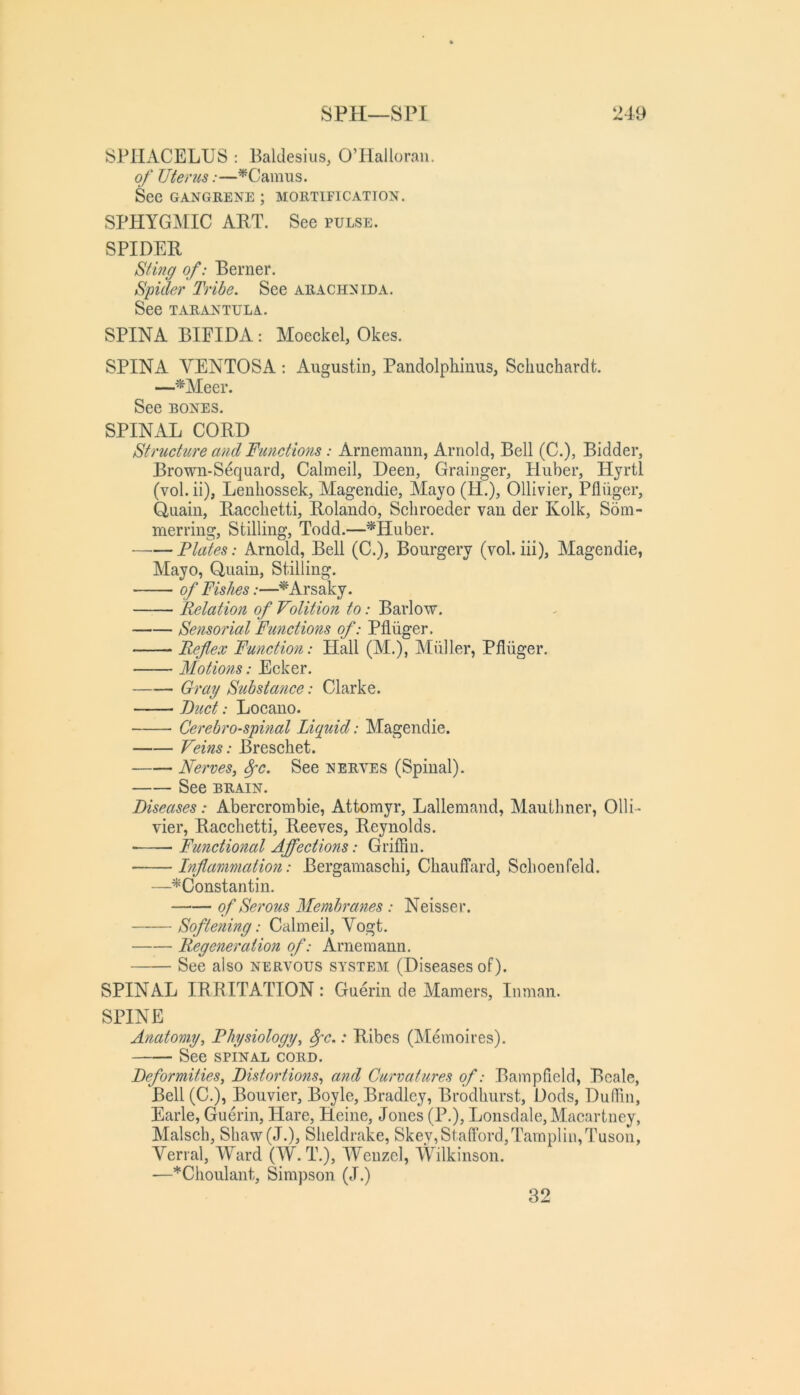 SPILVCELUS : Baldesius, O’Halloraii. of Uterus:—^Camus. See GANGRENE ; MORTIFICATION. SPHYGAEIC ART. See pulse. SPIDER Sting of: Berner. Spider Tribe. See arachnida. See tarantula. SPINA BIFIDA: Moeckel, Okes. SPINA VENTOSA : Augustin, Pandolphinus, Sclmchardt. —^Meer. See BONES. SPINAL CORD Structure and Functmis: Arnemann, Arnold, Bell (C.), Bidder, Brown-S^quard, Calmeil, Deen, Grainger, Pluber, liyrtl (vol. ii), Lenliossek, Magendie, Alayo (H.), Ollivier, Pfliiger, Quain, Racclietti, Rolando, Scliroeder van der Kolk, Som- merring. Stilling, Todd.—^Huber. —•—Plates: Arnold, Bell (C.), Bourgery (vol. iii), Magendie, Mayo, Quain, Stilling. of Fishes:—^Arsaky. Relation of Volition to: Barlow. Sensorial Functions of: Pfliiger. Reflex Function: Hall (M.), Miiller, Pfliiger. Motions: Ecker. Gray Substance: Clarke. Duct: Loeano. Cerebrospinal Liquid: Magendie. Veins: Bresehet. Nerves, 8pc. See nerves (Spinal). See BRAIN. Diseases: Abererombie, Attomyr, Lallemand, Mautlmer, Olli- vier, Racehetti, Reeves, Reynolds. Functional Ajfections: Griffin. Inflanimatio?i: Bergamasclii, Cliauffard, Schoenfeld. —^Constantin. of Serous Membranes : Neisser. Softening: Calmeil, Vogt. Regeneration of: Arnemann. See also nervous system (Diseases of). SPINAL IRRITATION: Guerin de Mamers, Inman. SPINE Anatomy, Physiology, 8pc.: Ribes (IMemoires). See SPINAL CORD. Deformities, Distortions, and Curvatures of: Bampfield, Beale, Bell (C.), Bouvier, Boyle, Bradley, Brodliurst, Dods, Duffin, Earle, Guerin, Hare, Heine, Jones (P.), Lonsdale, Macartney, Malsch, Shaw(J.), Sheldrake, Skey,Stafford,Tainplin,Tusoii, Verral, Ward (W. T.), Wenzel, Wilkinson. —*Choulant, Simpson (J.) 32