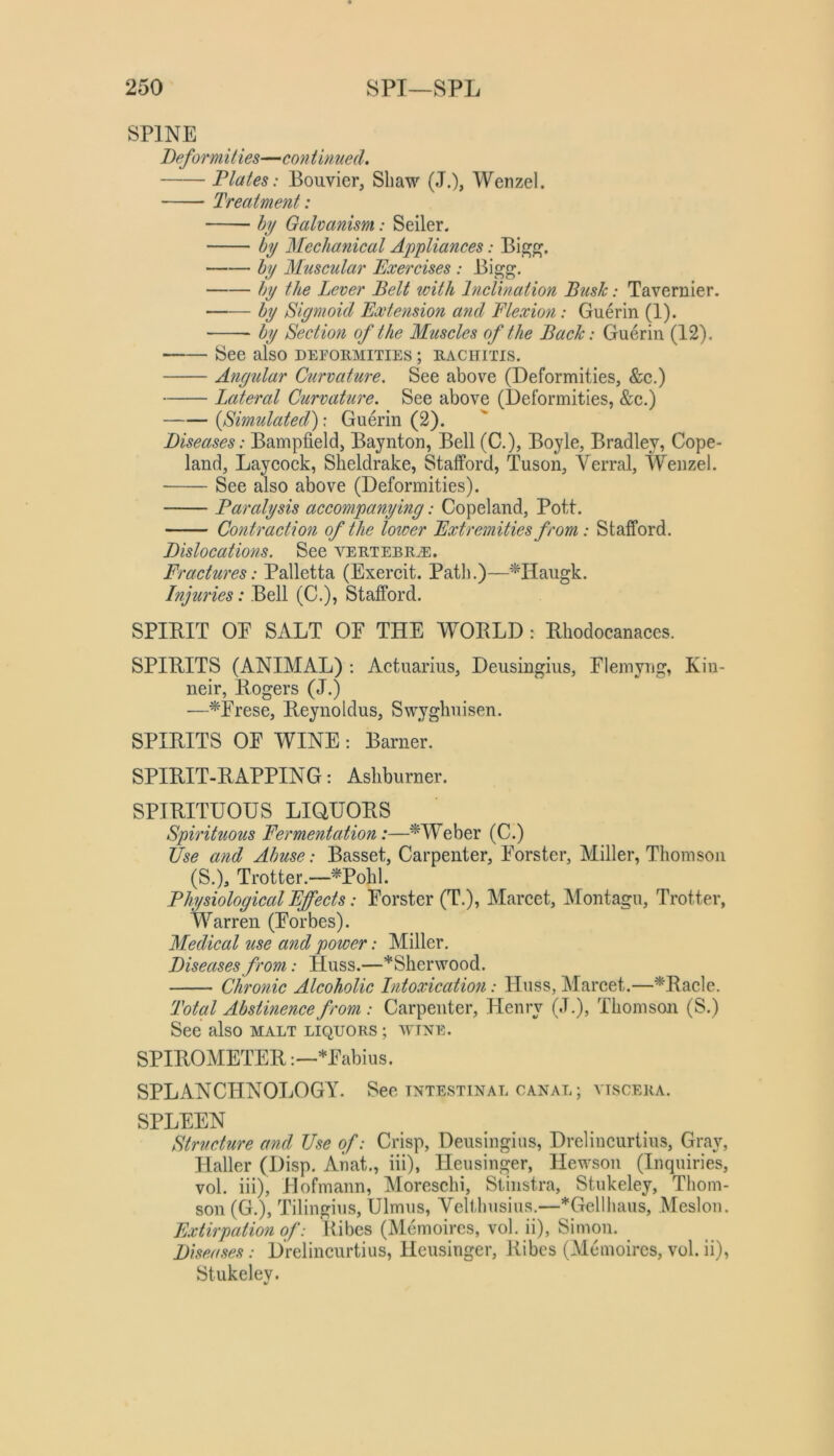 SPINE Deform Hies—con t inued. Dlates: Bouvier, Shaw (J.), Wenzel. Treatment: hy Galvanism: Seiler. by Mechanical Appliances: hy Muscular Exercises : Bigg. hy the Lever Belt with Inclination Bush: Tavernier. hy Sigmoid Extension and Flexion: Guerin (1). hy Section of the Muscles of the Back: Guerin (12). See also deformities ; rachitis. Angular Curvature. See above (Deformities, &c.) Lateral Curvature. See above (Deformities, &c.) {Simulated^ \ Guerin (2). Diseases: Bampfield, Baynton, Bell (C.), Boyle, Bradley, Cope- land, Laycock, Sheldrake, Stafford, Tuson, Verral, Wenzel. See also above (Deformities). Paralysis accompanying: Copeland, Pott. Contraction of the loiver Extremities from : Stafford. Dislocations. See a^'ertebr^. Fractures: Palletta (Exercit. Path.)—^Haugk. Injuries: Bell (C.), Stafford. SPIBIT OE SALT OE THE WOBLD : Bliodocanaces. SPITIITS (ANIMAL) : Actuarius, Deusingius, Elemyng, Kin- neir, Rogers (J.) —*Erese, Reynoldus, Swyghuisen. SPIRITS OE WINE: Barner. SPIRIT-RAPPING: Ashburner. SPIRITUOUS LIQUORS Spirituous Fermentation:—^Weber (C.) tfse and Abuse: Basset, Carpenter, Eorster, Miller, Thomson (S.), Trotter.—'*Pohl. Physiological Effects: Eorster (T.), Marcet, Montagu, Trotter, Warren (Eorbes). Medical use and power: Miller. Diseases from: Huss.—*Slierwood. Chronic Alcoholic Intoxication: Huss, Marcet.—*Racle. Total Abstinence from : Carpenter, Henry (J.), Thomson (S.) See also malt liquors ; m'tne. SPIROMETER*Eabius. SPLANCHNOLOGY. See intestinal canal ; viscera. SPLEEN Structure and Use of: Crisp, Deusingius, Drelincurtius, Gray, Haller (Disp. Anat., iii), Heusinger, Hewson (Inquiries, vol. iii), Hofmann, Moreschi, Stiiistra, Stukeley, Thom- son (G.), Tilingius, Ulmus, Yelthusius.—*Gellhaus, Meslon. E.vtirpation of: Ribes (Mcmoircs, vol. ii), Simon. Diseases: Drelincurtius, Heusinger, Ribes (Memoircs, vol.ii), Stukeley.