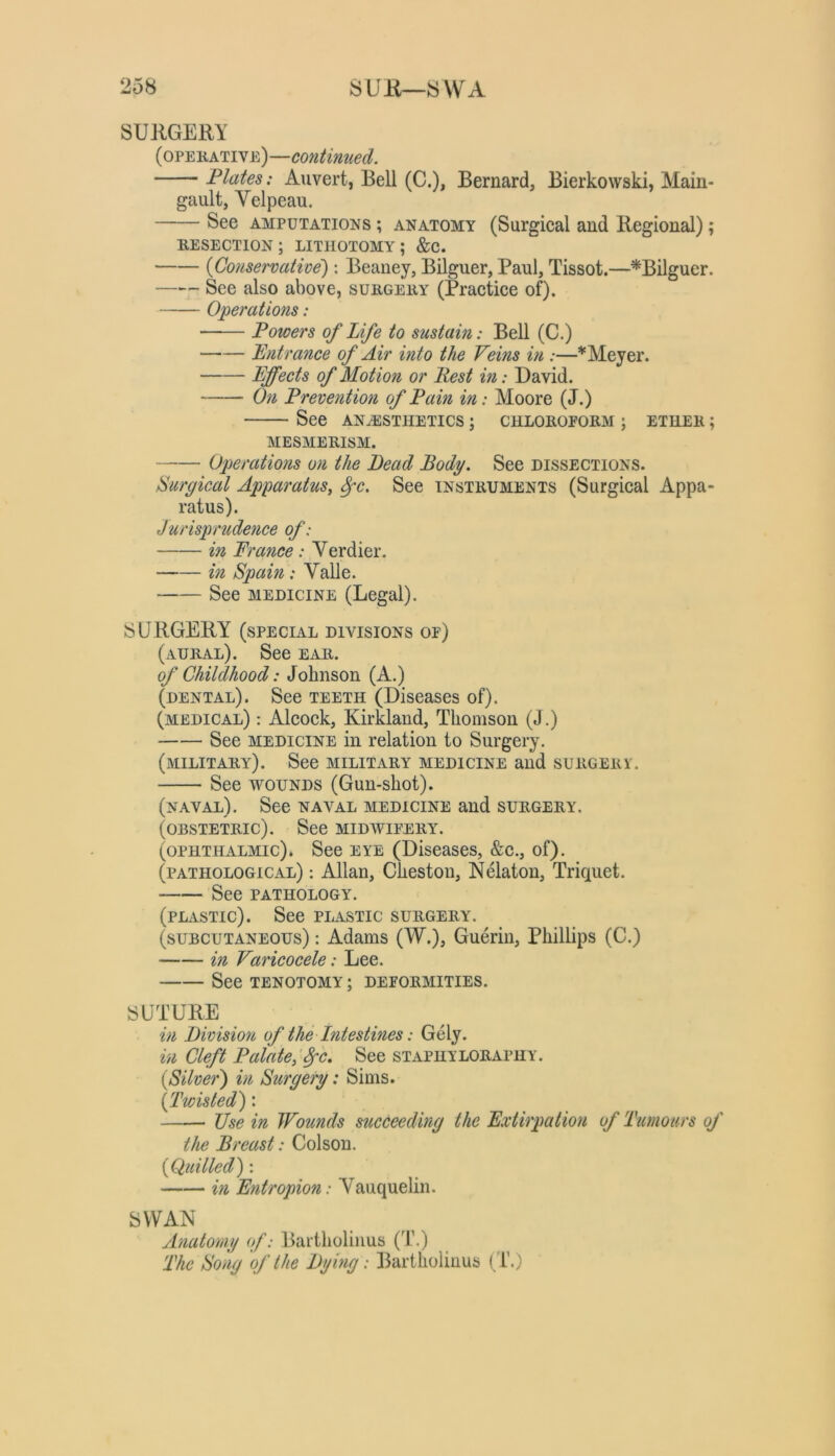 SURGERY (opekative)—contimied. Plates: Auvert, Bell (C.), Bernard, Bierkowski, Main- gault, Velpeau. See AMPUTATiojis ; anatomy (Surgical and Regional); RESECTION; lithotomy; &C. {Conservative'): Beaney, Bilguer, Paul, Tissot.—^Bilguer. See also above, surgery (Practice of). Operations: Powers of Life to sustain: Bell (C.) Entrance of Air into the Veins in :—* Meyer. Effects of Motion or Rest in: David. On Prevention of Pain in: Moore (J.) See anhssthetics ; chloroform ; ether ; MESMERISM. Operations on the Bead Body. See dissections. Burgical Apparatus^ ^c. See instruments (Surgical Appa- ratus). Jurisprudence of: in France: Verdier. in Spain: Valle. See MEDICINE (Legal). SURGERY (special divisions of) (aural). See ear. of Childhood: Johnson (A.) (dental). See teeth (Diseases of). (medical) : Alcock, Kirkland, Thomson (J.) See medicine in relation to Surgery. (military). See military medicine and surgerv. See WOUNDS (Gun-shot). (naval). See naval medicine and surgery. (obstetric). See midwifery. (ophthalmic). See eye (Diseases, &c., of). (pathological) ; Allan, Cheston, Nelaton, Triquet. See PATHOLOGY. (PLiVSTic). See plastic surgery. (subcutaneous) : Adams (W.), Guerin, Phillips (C.) in Varicocele: Lee. See TENOTOMY ; DEFORMITIES. SUTURE in Bivision of the Intestines: Gely. in Cleft PalateJ^c, See staphyloraphy. {Silver) in Surgery: Sims. {Twisted): Use in Wounds succeeding the Extirpation of Tumours of the Breast: Colson. {Quilled) : in Entropion: Vauquelin. SWAN Anatomy (f: Bartholinus (1\) The Song of the By big: Bartholinus (T.)