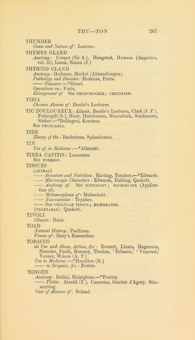 TilU—TO.\ 2G7 THUNDER Cause and Nature of: Lozeran. THYxMUS GLAND Anatomy: Cooper (Sir A,), Haugsted, llevvsoii (Inquiries, vol. iii), Lucae, Simon (J.) THYROID GLAND Anatomy: Hedenus, Meckel (Abliandluugen). Patholocjy and Diseases: Hedenus, Porta. Tumotirs:—^Houel. Operations 07i: Porta. Enlargement of. See bronchocele ; cretinism. TIBIA Chronic Abscess of: Brodie’s Lectures. TIC DOULOUREUX: Allnatt, Brodie’s Lectures, Clark (J. P.), Eotliergill (S.), Hunt, Hutchinson, Maccullocb, Scudamore, Stoker.—^Bellingeri, Kerrison. See NEURALGIA. TIDE Theory of the: Bachstrom, Sphondratus. TIN Use of m Medicine:—* Albrecht. TINEA CAPITIS: Luxmoore. See PORRIGO. TISSUES (animal) structure and Nutrition: Harting, Toynbee.—^Edwards. Microscopic Characters : Edwards, Harting, Quekett. Anatomy of See histology ; microscope (Applica- tion of). Metamorphoses of: Molescliott. Nofi-vascular: Toynbee. See CELLULAR TISSUE ; membranes. (vegetable) : Quekett. TIVOLI Climate: Neris. TOAD Natural History: Pauliinus. Venom of: Davy’s Researches. TOBACCO its Use atid Abuse., Action, ^c.: Everart, Lizars, Magnenus, Neander, Paulli, Rumsey, Thorius, ‘Tobacco,’ ‘Venereal,’ Venner, Wilson (A. P.) Use in Medicine:—*Hamilton (R.) in Dropsies, ^c.: Eowler. TONGUE A?iatomy: Bellini, Malpighius.—^Proriep. Plates: Arnold (E.), Casserius, Gautier d’Agoty, Som- merring. Case of Absence of: Roland.