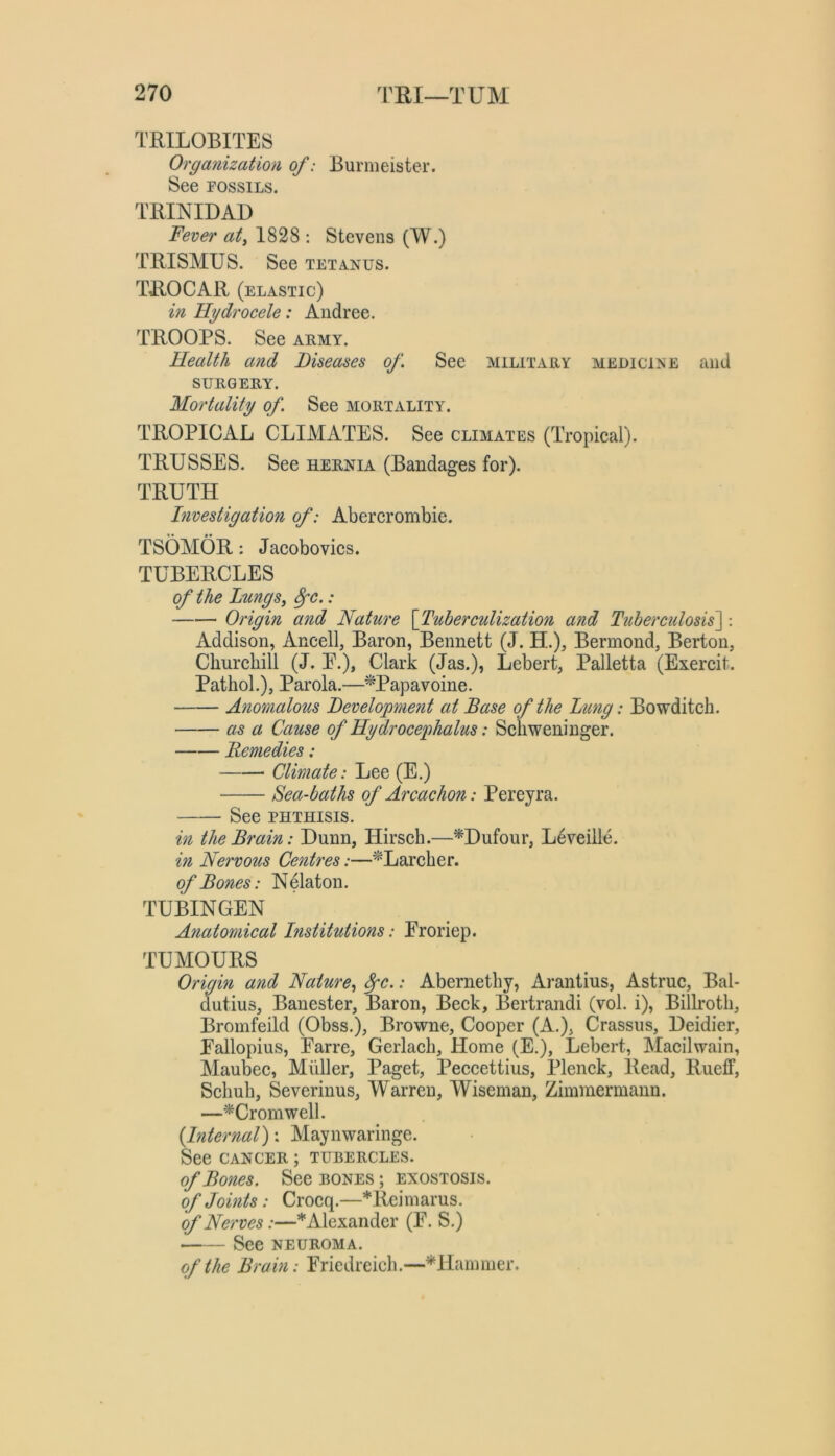 TRILOBITES Organization of: Burmeister. See POssiLs. TRINIDAD Fever atj 1828 : Stevens (W.) TRISMUS. See tetanus. TROCAR (elastic) in Hydrocele: Andree. TROOPS. See army. Health and Diseases of See military medicine and SURGERY. Mortality of See mortality. TROPICAL CLIMATES. See climates (Tropical). TRUSSES. See hernia (Bandages for). TRUTH Investigation of: Abercrombie. TSOMOR: Jacobovics. TUBERCLES of the Lungs, ^c.: Origin and Nature {Tuberculization and Tuberculosis^: Addison, Ancell, Baron, Bennett (J. H.), Bermond, Berton, Churchill (J. E.), Clark (Jas.), Lebert, Palletta (Exercit. Pathol.), Parola.—^Papavoine. Anomalous Development at Base of the Lung: Bowditch. as a Cause of Hydrocephalus: Schweninger. Remedies: Climate: Lee (E.) Sea-baths of Arcachon: Pereyra. See PHTHISIS. in the Brain: Dunn, Hirsch.—^Dufour, L^veille. in Nervous Centres:—^Larcher. of Bones: Nelaton. TUBINGEN Anatomical Institutions: Eroriep. TUMOURS Origin and Nature, ^c.: Abernethy, Arantius, Astruc, Bal- dutius, Banester, Baron, Beck, Bertrandi (vol. i), Billroth, Bromfeild (Obss.), Browne, Cooper (A.), Crassus, Deidier, Eallopius, Earre, Gerlach, Home (E.), Lebert, Macilwain, Maubec, Muller, Paget, Peccettius, Plenck, Read, Rueff, Schuh, Severinus, Warren, Wiseman, Zimmermann. —^Cromwell. {Internal)'. Maynwaringe. See CANCER; tubercles. of Bones. See bones ; exostosis. of Joints: Crocq.—*Reimarus. of Nerves:—* Alexander (E. S.) See NEUROMA. of the Brain: Eriedreich.—^Hammer.