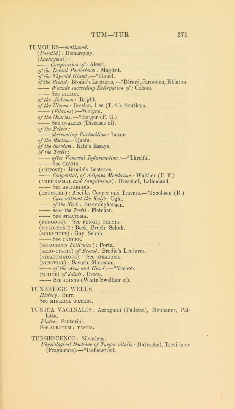 TUMOURS—continued. {Parotid): Uemarquay. {Lachrymal) : ■—— Compression of: Alessi. of the Dental Periosteum: Magitot. of the Thyroid Gland:—*IIouel. of the Breast: Brodie’s Lectures,—*Berard, Jarnoiien, Nelaton. Wounds succeeding Bxtirpation of: Colson. See BREAST. of the Abdomen: Briglit. of the Uterus: Breslau, Lee (T. S.), Soutliam. {Fibrous):—^Guyon. of the Ovaries:—^Berger (P. G.) See OVARIES (Diseases of). of the Pelvis: obstructing Parturition: Lever. of the Rectum: Quaiu. of the Scrotum : Kite’s Essays. of the Testis: after Venereal Inflammation :—^Tlirelfal. See TESTIS. (adipose) : Brodie’s Lectures. Congenital, of Adipous Membrane: Waltber (P. E.) (aneurismal and Sangtdneous) : Bresclict, Lallernand. See ANEURISMS. (encysted) : Abeille, Cooper and Travers.—*Jacobsen (B.) . Cure without the Knife: Ogle. of the Neck: Briinningbausen. near the Testis: Eletcber. See STEATOMA. (fungous). SeeEUNGi; polypi. (malignant) : Beck, Brucb, Scbub. (scirrhous) : Guy, Scbub. See CANCER. (sebaceous Follicular); Porta. (sERO-CYSTic) of Breast: Brodie’s Lectures. (STEATOMATOUS). See STEATOMA. (synovial) : Savarin-Marestan. of the Arm and Hand:—*Micbon. (white) of Joints: Crocq. See JOINTS (White Swelling of). TUNBRIDGE WELLS History: Burr. See MINERAL WATERS. TUNICA VAGINALIS Azzoguidi (Palletta), Neubauer, Pal- letta. Plates: Santorini. See SCROTUM; testis. TURGESCENCE: Silvaticus. Physiological Doctrine of Turgor vitalis: Dutrocbet, Treviranus (Eragmente).—^Hebenstreit.