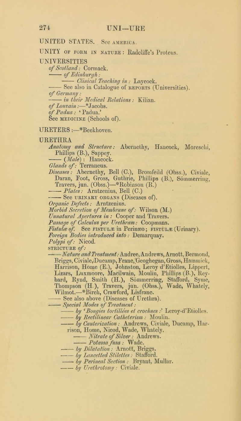 271 UNJ—UHK UNITED S'ryVTES. Sec America, UNITY OP PORM IN nature: RadclifTe’s Proteus. UNIVERSITIES of Scotland: Cormack. of Fdlmburgh: Clinical Teaching in : Laycock. See also in Catalogue of reports (Universities). of Germany: in their Medical Relations : Kilian. of Louvain:—* Jacobs. of Padua: ‘Padua.’ See MEDICINE (Schools of). URETERS;—'^Beeklioven. URETHRA Anatomy and Structure: Aberneihy, Hancock, Moresclii, Phillips (B.), Sappey. {Male) : Hancock. Glands of: Terraueus. Diseases: Abernethy, Bell (C.), Bromfeild (Obss.), Civiale, Daran, Eoot, Gross, Guthrie, Phillips (B.), Sominerriiig, Travers, jun. (Obss.)—'^'Robinson (R.) Plates: Arntzenius, Bell (C.) See URINARY ORGANS (Diseases of). Organic Defects: Arntzenius. Morbid Secretion of Membrane of: Wilson (M.) Diinatural Apertures in : Cooper and Travers. Passage of Calculus per Urethram: Coopinans. Fistula of See pistul^ in Perinaeo; pistul.® (Urinary). Foreign Bodies introduced into : Demarquay. Polypi of: Nicod. STRICTURE of: Nature andTreafment: Andree, Andrews, Arnott, Bermond, Briggs, Civiale,iDucamp, Franc,'Geoghegaii, Gross^ Hainmick, Harrison, Home (E.), Johnston, Leroy d’Etiolles, Lippert, Lizars, Luxmoore, Macilwain, Moulin, Phillips (B.), Rey- bard, Rynd, Smith (H.), Sommerririg, Stafford, Syme, Thompson (H.), Travers, jun. (Obss.), Wade, Whately, Wilmot.—^Birch, Crawford, Lisfranc. See also above (Diseases of Urethra). Special Modes of Treatment: by ^Bougies tortillees et crochues Leroy-d’Etiolles. by Rectilinear Catheterism : Moulin. by Cauterization: Andrews, Civiale, Ducamp, Har- rison, Home, Nicod, Wade, Whately. Nitrate of Silver: Andrews. Potassa fusa: Wade. by Dilatation: Arnott, Briggs. by Jjancetted Stilettes: Stafford. by l^erineal Section : Bryant, Mullar. by Urethrotomy: Civiale.