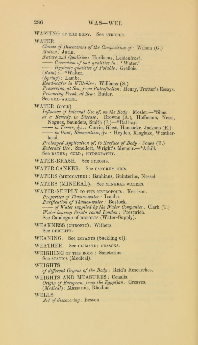 28G WAS—WEL WASTING OF THE BODY. See athopuy. WATER Claims of Discoverers of the Compositmi of: Wilson (G.) Motion: Jurin. Nature and Qualities: Herilacus, Lcidenfrost. Correction of had qualities in : ‘ Water.’ Hygienic qualities of Notable: Grellois. {Rain);—^Walter. {Spring): Lambe. Road-water in Wiltshire : Williams (S.) Preserving, at Sea, from Putrefaction: Henry, Trotter’s Essays Procuring Fresh, at Sea: Butler. See SEA-WATER. WATER (cold) Influence of Internal Use of, on the Body: Atosler.—*Sims. as a Remedy in Disease: Browne (A.), Hoffmann, Nessi Noguez, Saunders, Smith (J.)—^Rattray. in Fevers, ^c.: Currie, Glass, Hancocke, Jackson (R.) in Gout, Rheumatism, ^c.: Heyden, Kinglake, AYeather head. Prolonged Application of, to Surface of Body: Jones (B.) External Use: Smollett, Wright’s Alemoir.—*Athill. See BATHS; cold ; hydropathy. AVATER-BRASH. See pyrosis. AYATER-CANKER. See cancrhm oris. WATERS (medicated) : Bauhinus, Guinterius, Nessel. AYATERS (MINERAL). See mineral waters. AYATER-SUPPLY to the metropolis : Kerrison. Properties of Thames-water: Lambe. Purification of Thames-water : Bostock. of Water supplied by the Water Companies : Clark (T.) Water-bearing Strata round London : Prestwich. See Catalogue of reports (Water-Supply). VYEAKNESS (chronic) : Withers. See DEBILITY. WEANING. See infants (Suckling of). WEATHER. See climate ; seasons. AYEIGHING of the body : Sanctorius. See STATICS (Medical). AYEIGHTS of different Organs of the Body: Reid’s Researches. AYEIGHTS AND MEASURES : Cenalis. Origin of European, from the Egyptian: Greaves. {Medical): Massarius, Rhodius, AVELLS Art of discovering: Besson.