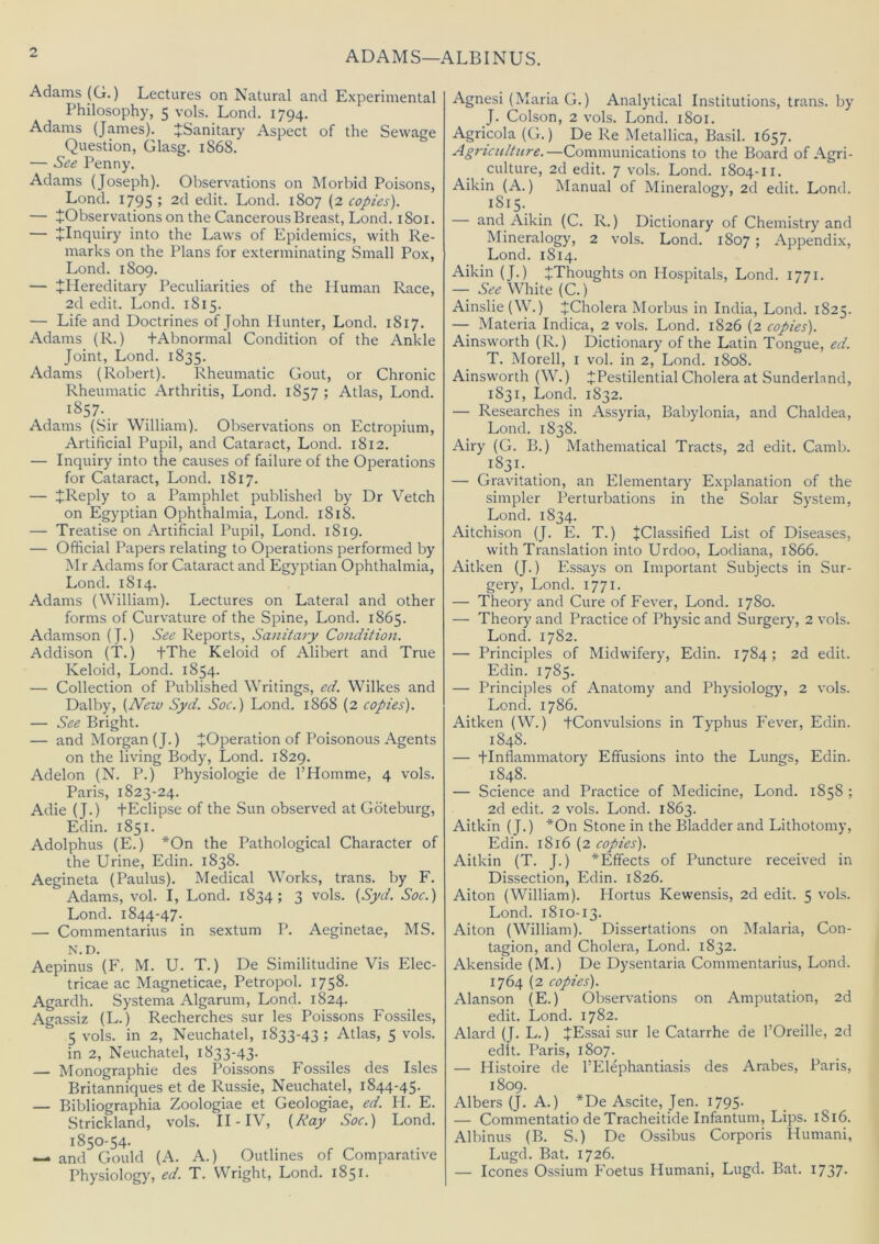 ADAMS—ALBINUS. Adams (G.) Lectures on Natural and Experimental Philosophy, 5 vols. Lond. 1794. Adams (James). ^Sanitary Aspect of the Sewage Question, Glasg. 1868. — See Penny. Adams (Joseph). Observations on Morbid Poisons, Lond. 1795; 2d edit. Lond. 1807 (2 copies). — ^Observations on the Cancerous Breast, Lond. 1801. — ^Inquiry into the Laws of Epidemics, with Re- marks on the Plans for exterminating Small Pox, Lond. 1809. — tPIereditary Peculiarities of the Human Race, 2d edit. Lond. 1815. — Life and Doctrines of John Hunter, Lond. 1817. Adams (R.) +Abnormal Condition of the Ankle Joint, Lond. 1835. Adams (Robert). Rheumatic Gout, or Chronic Rheumatic Arthritis, Lond. 1857 ; Atlas, Lond. 1857-. Adams (Sir William). Observations on Ectropium, Artificial Pupil, and Cataract, Lond. 1812. — Inquiry into the causes of failure of the Operations for Cataract, Lond. 1817. — JReply to a Pamphlet published by Dr Vetch on Egyptian Ophthalmia, Lond. 1818. — Treatise on Artificial Pupil, Lond. 1819. — Official Papers relating to Operations performed by Mr Adams for Cataract and Egyptian Ophthalmia, Lond. 1814. Adams (William). Lectures on Lateral and other forms of Curvature of the Spine, Lond. 1865. Adamson (J.) See Reports, Sanitary Condition. Addison (T.) fThe Keloid of Alibert and True Keloid, Lond. 1854. — Collection of Published Writings, ed. Wilkes and Dalby, (New Syd. Soc.) Lond. 1868 (2 copies). — See Bright. — and Morgan (J.) ^Operation of Poisonous Agents on the living Body, Lond. 1829. Adelon (N. P.) Physiologie de THomme, 4 vols. Paris, 1823-24. Adie (J.) fEclipse of the Sun observed at Gdteburg, Edin. 1851. Adolphus (E.) *On the Pathological Character of the Urine, Edin. 1838. Aegineta (Paulus). Medical Works, trans. by F. Adams, vol. I, Lond. 1834; 3 vols. (Syd. Soc.) Lond. 1844-47. — Commentarius in sextum P. Aeginetae, MS. N.D. Aepinus (F, M. U. T.) De Similitudine Vis Elec- tricae ac Magneticae, Petropol. 1758- Agardh. Systema Algarum, Lond. 1824. Agassiz (L.) Recherches sur les Poissons Fossiles, 5 vols. in 2, Neuchatel, 1833-43 ; Atlas, 5 vols. in 2, Neuchatel, 1833-43. — Monographie des Poissons Fossiles des Isles Britanniques et de Russie, Neuchatel, 1844-45. — Bibliographia Zoologiae et Geologiae, ed. H. E. Strickland, vols. II - IV, (Ray Soc.) Lond. 1850-54. — and Gould (A. A.) Outlines of Comparative Physiologjq ed. T. Wright, Lond. 1851. Agnesi (Maria G.) Analytical Institutions, trans. by J. Colson, 2 vols. Lond. 1801. Agricola (G.) De Re Metallica, Basil. 1657. Agriculture.—Communications to the Board of Agri- culture, 2d edit. 7 vols. Lond. 1804-11. Aikin (A.) Manual of Mineralogy, 2d edit. Lond. 1815. — and Aikin (C. R.) Dictionary of Chemistry and Mineralogy, 2 vols. Lond. 1807 ; Appendix, Lond. 1814. Aikin (J.) ^Thoughts on Hospitals, Lond. 1771. — See White (C.) Ainslie(W.) ^Cholera Morbus in India, Lond. 1825. — Materia Indica, 2 vols. Lond. 1826 (2 copies). Ainsworth (R.) Dictionary of the Latin Tongue, ed. T. Morell, i vol. in 2, Lond. 1808. Ainsworth (W.) J Pestilential Cholera at Sunderland, 1831, Lond. 1832. — Researches in Assyria, Babylonia, and Chaldea, Lond. 1838. Airy (G. B.) Mathematical Tracts, 2d edit. Camb. 1831. — Gravitation, an Elementary Explanation of the simpler Perturbations in the Solar System, Lond. 1834. Aitchison (J. E. T.) JClassified List of Diseases, with Translation into Urdoo, Lodiana, 1866. Aitken (J.) Essays on Important Subjects in Sur- gery, Lond. 1771. — Theory and Cure of Fever, Lond. 1780. — Theory and Practice of Physic and Surgery, 2 vols. Lond. 1782. — Principles of Midwifery, Edin. 1784; 2d edit. Edin. 1785. — Principles of Anatomy and Physiology, 2 vols. Lond. 1786. Aitken (W.) tConvulsions in Typhus Fever, Edin. 1848. — tlnflammatory Effusions into the Lungs, Edin. 1848. — Science and Practice of Medicine, Lond. 1858 ; 2d edit. 2 vols. Lond. 1863. Aitkin (J.) *On Stone in the Bladder and Lithotomy, Edin. 1816 (2 copies). Aitkin (T. J.) ^Effects of Puncture received in Dissection, Edin. 1826. Aiton (William). Hortus Kewensis, 2d edit. 5 vols. Lond. 1810-13. Aiton (W^'iHiam). Dissertations on Malaria, Con- tagion, and Cholera, Lond. 1832. Akenside (M.) De Dysentaria Commentarius, Lond. 1764 (2 copies). Alanson (E.) Observations on Amputation, 2d edit. Lond. 1782. Alard (J. L.) JEssai sur le Catarrhe de I’Oreille, 2d edit. Paris, 1807. — Histoire de I’Elephantiasis des Arabes, Paris, 1809. Albers (J. A.) *De Ascite, Jen. 1795. — Commentatio de Tracheitide Infantum, Lips. 1816. Albinus (B. S.) De Ossibus Corporis Humani, Lugd. Bat. 1726. — leones Ossium Foetus Humani, Lugd. Bat. 1737-