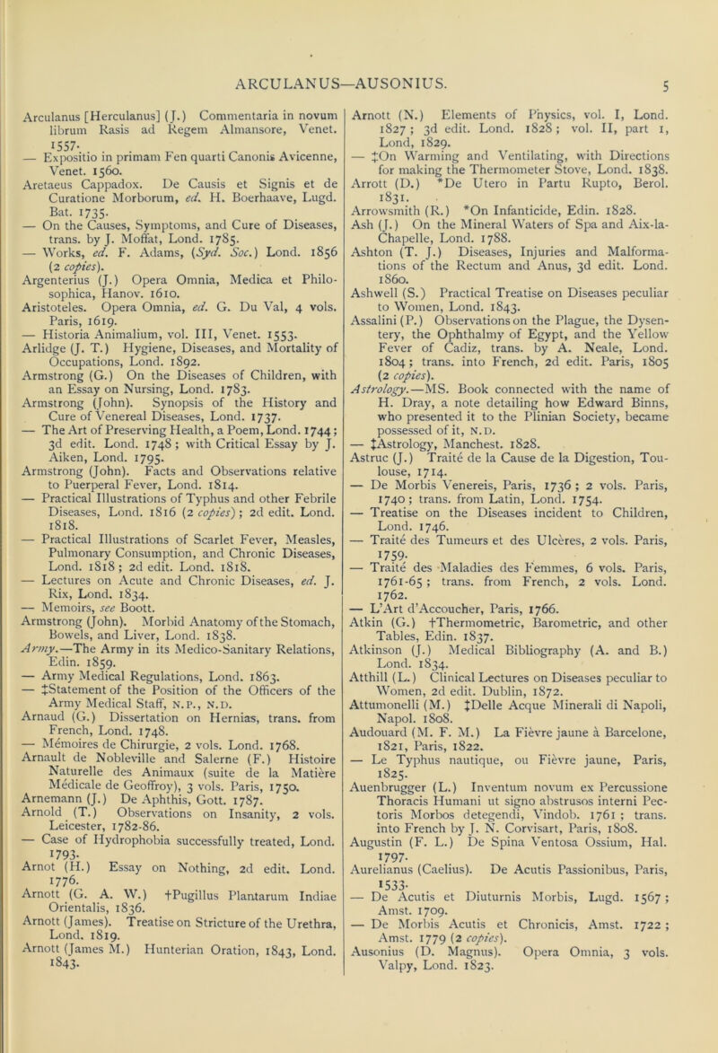 Arculanus [Herculanus] (J.) Commentaria in novum librum Rasis ad Regem Almansore, Venet. 1557- — Expositio in primam Pen quarU Canonis Avicenne, Venet. 1560. Aretaeus Cappadox. De Causis et Signis et de Curatione Morborum, ed. H. Boerhaave, Lugd. Bat. 1735. — On the Causes, Symptoms, and Cure of Diseases, trans. by J. Moffat, Lond. 1785. — Works, ed. F. Adams, {Syd. Sac.) Lond. 1856 (2 copies). Argenterius (J.) Opera Omnia, Medica et Philo- sophica, Hanov. 1610. Aristoteles. Opera Omnia, ed. G. Du Val, 4 vols. Paris, 1619. — Historia Animalium, vol. Ill, Venet. 1553. Arlidge (J. T.) Hygiene, Diseases, and Mortality of Occupations, Lond. 1892. Armstrong (G.) On the Diseases of Children, with an Essay on Nursing, Lond. 1783. Armstrong (John). Synopsis of the History and Cure of Venereal Diseases, Lond. 1737. — The Art of Preserving Health, a Poem, Lond. 1744; 3d edit. Lond. 1748; with Critical Essay by j. Aiken, Lond. 1795. Armstrong (John). Facts and Observations relative to Puerperal Fever, Lond. 1814. — Practical Illustrations of Typhus and other Febrile Diseases, Lond. 1816 {2 copies) ; 2d edit. Lond. 1818. — Practical Illustrations of Scarlet Fever, Measles, Pulmonary Consumption, and Chronic Diseases, Lond. 1818; 2d edit. Lond. 1818. — Lectures on Acute and Chronic Diseases, ed. J. Rix, Lond. 1834. — Memoirs, see Boott. Armstrong (John). Morbid Anatomy of the Stomach, Bowels, and Liver, Lond. 1838. Army.—The Army in its Medico-Sanitary Relations, Edin. 1859. — Army Medical Regulations, Lond. 1863. — ^Statement of the Position of the Officers of the Army Medical Staff, N.P., N.D. Arnaud (G.) Dissertation on Hernias, trans. from French, Lond. 1748. — Memoires de Chirurgie, 2 vols. Lond. 1768. Arnault de Nobleville and Salerne (F.) Histoire Naturelle des Animaux (suite de la Matiere Medicale de Geoffroj’), 3 vols. Paris, 1750. Arnemann(J.) De Aphthis, Gott. 1787. Arnold (T.) Observations on Insanity, 2 vols. Leicester, 1782-86. — Case of Hydrophobia successfully treated, Lond. 1793- Arnot (H.) Essay on Nothing, 2d edit. Lond. 1776. Arnott (G. A. W.) tPugillus Plantarum Indiae Orientalis, 1836. Arnott (James). Treatise on Stricture of the Urethra, Lond. 1819. Arnott (James M.) Hunterian Oration, 1843, Lond. 1843. Arnott (N.) Elements of Physics, vol. I, Lond. 1827 ; 3d edit. Lond. 1828; vol. II, part i, Lond, 1829. — JOn Warming and Ventilating, with Directions for making the Thermometer Stove, Lond. 1838. Arrott (D.) *De Utero in Partu Rupto, Berol. 1831. Arrowsmith (R.) *On Infanticide, Edin. 1828. Ash (J.) On the Mineral Waters of Spa and Aix-la- Chapelle, Lond. 1788. Ashton (T. J.) Diseases, Injuries and Malforma- tions of the Rectum and Anus, 3d edit. Lond. i860. Ashwell (S.) Practical Treatise on Diseases peculiar to Women, Lond. 1843. Assalini(P.) Observations on the Plague, the Dysen- tery, the Ophthalmy of Egypt, and the Yellow Fever of Cadiz, trans. by A. Neale, Lond. 1804; trans. into French, 2d edit. Paris, 1805 (2 copies). Astrology.—MS. Book connected wdth the name of H. Dray, a note detailing how Edward Binns, who presented it to the Plinian Society, became possessed of it, n.d. — JAstrology, Manchest. 1828. Astruc (J.) Traite de la Cause de la Digestion, Tou- louse, 1714. — De Morbis Venereis, Paris, 1736 ; 2 vols. Paris, 1740; trans. from Latin, Lond. 1754. — Treatise on the Diseases incident to Children, Lond. 1746. — Traite des Tumeurs et des Ulceres, 2 vols. Paris, 1759; — Traite des ‘Maladies des Femmes, 6 vols. Paris, 1761-65 ; trans. from French, 2 vols. Lond. 1762. — L’Art d’Accoucher, Paris, 1766. Atkin (G.) fThermometric, Barometric, and other Tables, Edin. 1837. Atkinson (J.) Medical Bibliography (A. and B.) Lond. 1834. Atthill (L.) Clinical Lectures on Diseases peculiar to Women, 2d edit. Dublin, 1872. Attumonelli (M.) JDelle Acque Minerali di Napoli, Napol. 1808. Audouard (M. F. M.) La Fievre jaune a Barcelone, 1821, Paris, 1822. — Le Typhus nautique, ou Fievre jaune, Paris, 1825. Auenbrugger (L.) Inventum novum ex Percussione Thoracis Humani ut signo abstrusos interni Pec- toris Morbos detegendi, Vindob. 1761 ; trans. into French by J. N. Corvisart, Paris, 1808. Augustin (F. L.) De Spina Ventosa Ossium, Hal. 1797- Aurelianus (Caelius). De Acutis Passionibus, Paris, 1533- — De Acutis et Diuturnis Morbis, Lugd. 1567; Amst. 1709. — De Morbis Acutis et Chronicis, Amst. 1722 ; Amst. 1779 (2 copies). Ausonius (D. Magnus). Opera Omnia, 3 vols. Valpy, Lond. 1823.