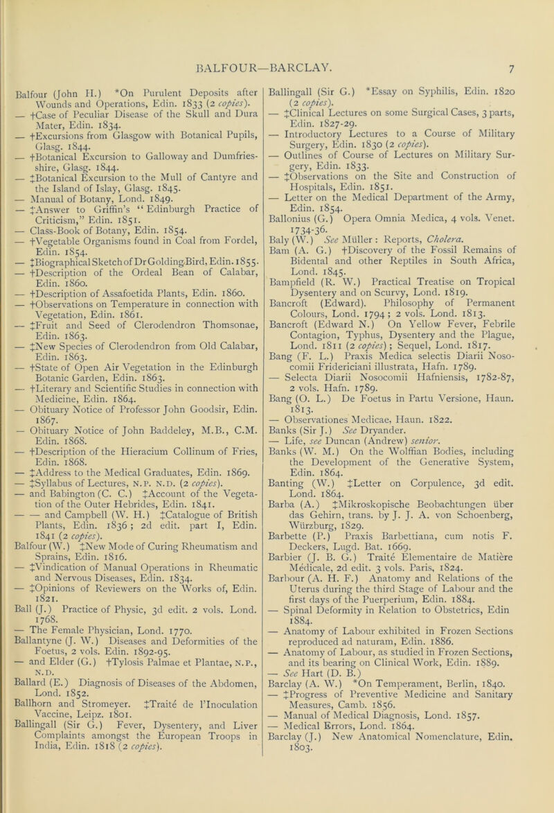 Balfour (John PI.) *On Purulent Deposits after Wounds and Operations, Edin. 1833 (2 copies). — tCase of Peculiar Disease of the Skull and Dura Mater, Edin. 1834. — fExcursions from Glasgow with Botanical Pupils, Glasg. 1844. — fBotanical Excursion to Galloway and Dumfries- shire, Glasg. 1844. — ^Botanical Excursion to the Mull of Cantyre and the Island of Islay, Glasg. 1845. — Manual of Botany, Lond. 1849. — J Answer to Griffin’s “ Edinburgh Practice of Criticism,” Edin. 1851. — Class-Book of Botany, Edin. 1854. — fVegetable Organisms found in Coal from Fordel, Edin. 1854. — JBiographical Sketch of Dr GoldingBird, Edin. 1855. — fDescription of the Ordeal Bean of Calabar, Edin. i860. — fDescription of Assafoetida Plants, Edin. i860. — fObservations on Temperature in connection with Vegetation, Edin. 1861. — tFruit and Seed of Clerodendron Thomsonae, Edin. 1863. — +New Species of Clerodendron from Old Calabar, Edin. 1863. — fState of Open Air Vegetation in the Edinburgh Botanic Garden, Edin. 1863. — fLiterary and Scientific Studies in connection with Medicine, Edin. 1864. — Obituary Notice of Professor John Goodsir, Edin. 1867. — Obituary Notice of John Baddeley, M.B., C.M. Edin. 1868. — fDescription of the Hieracium Collinum of Fries, Edin. 1868. — ^Address to the Medical Graduates, Edin. 1869. — ^Syllabus of Lectures, N.P. N.D. (2 copies). — and Babington (C. C.) ^Account of the Vegeta- tion of the Outer PPebrides, Edin. 1841. and Campbell (W. H.) JCatalogue of British Plants, Edin. 1836 ; 2d edit, part I, Edin. 1841 (2 copies). Balfour (W.) fNew Mode of Curing Rheumatism and Sprains, Edin. 1816. — ^Vindication of Manual Operations in Rheumatic and Nervous Diseases, Edin. 1834. — ^Opinions of Reviewers on the Works of, Edin. 1821. Ball (J.) Practice of Physic, 3d edit. 2 vols. Lond. 1768. — The Female Physician, Lond. 1770. Ballantyne (J. W.) Diseases and Deformities of the Foetus, 2 vols. Edin. 1892-95. — and Elder (G.) fTylosis Palmae et Plantae, N.P., N.D. Ballard (E.) Diagnosis of Diseases of the Abdomen, Lond. 1852. Ballhorn and Stromeyer. fTraite de I’Inoculation Vaccine, Leipz. 1801. Ballingall (Sir G.) Fever, Dysentery, and Liver Complaints amongst the European Troops in India, Edin. 1818 (2 copies). Ballingall (Sir G.) *Essay on Syphilis, Edin. 1820 (2 copies). — ^Clinical Lectures on some Surgical Cases, 3 parts, Edin. 1827-29. — Introductory Lectures to a Course of Military Surgery, Edin. 1830 (2 copies). — Outlines of Course of Lectures on Military Sur- gery, Edin. 1833. — ^Observations on the Site and Construction of Hospitals, Edin. 1851. — Letter on the Medical Department of the Army, Edin. 1854. Ballonius (G.) Opera Omnia Medica, 4 vols. Venet. 1734-36. Baly (W.) See Muller : Reports, Cholera. Bam (A. G.) fDiscovery of the Fossil Remains of Bidental and other Reptiles in South Africa, Lond. 1845. Bampfield (R. W.) Practical Treatise on Tropical Dysentery and on Scurvy, Lond. 1819. Bancroft (Edward). Philosophy of Permanent Colours, Lond. 1794; 2 vols. Lond. 1813. Bancroft (Edward N.) On Yellow Fever, Febrile Contagion, Typhus, Dysentery and the Plague, Lond. 1811 {2 copies)', Sequel, Lond. 1817. Bang (F. L.) Praxis Medica selectis Diarii Noso- comii Fridericiani illustrata, Hafn. 1789. — Selecta Diarii Nosocomii Hafniensis, 1782-87, 2 vols. Hafn. 1789. Bang (O. L.) De Foetus in Partu Versione, Haun. 1813. — Observationes Medicae, Haun. 1822. Banks (Sir J.) Dryander. — Life, see Duncan (Andrew) senior. Banks (W. M.) On the Wolffian Bodies, including the Development of the Generative System, Edin. 1864. Banting (W.) ^Letter on Corpulence, 3d edit. Lond. 1864. Barba (A.) JMikroskopische Beobachtungen fiber das Gehirn, trans. by J. J. A. von Schoenberg, Wfirzburg, 1829. Barbette (P.) Praxis Barbettiana, cum notis F. Deckers, Lugd. Bat. 1669. Barbier (J. B. G.) Traite Elementaire de Matiere Medicale, 2d edit. 3 vols. Paris, 1824. Barbour (A. H. F.) Anatomy and Relations of the Uterus during the third Stage of Labour and the first days of the Puerperium, Edin. 1884. — Spinal Deformity in Relation to Obstetrics, Edin 1884. — Anatomy of Labour exhibited in Frozen Sections reproduced ad naturam, Edin. 1886. — Anatomy of Labour, as studied in Frozen Sections, and its bearing on Clinical Work, Edin. 1889. — See Hart (D. B.) Barclay (A. W.) *On Temperament, Berlin, 1840. — J Progress of Preventive Medicine and Sanitary Measures, Camb. 1856. — Manual of Medical Diagnosis, Lond. 1857. — Medical Errors, Lond. 1864. Barclay (J.) New Anatomical Nomenclature, Edin. 1803.