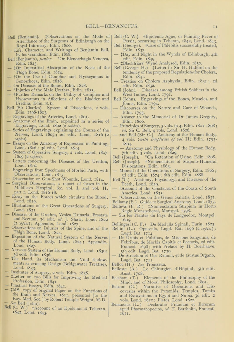 Bell (Benjamin). ^Observations on the Mode of Attendance of the Surgeons of Edinburgh on the Royal Infirmary, Edin. 1800. — Life, Character, and Writings of Benjamin Bell, by his Grandson, Edin. 1868. Bell (Benjamin), yV/wrbr. *On Blenorrhagia Venerea, Edin. 1823. — ;J:On Interstitial Absorption of the Neck of the Thigh Bone, Edin. 1824. — tOn the Use of Camphor and Hyoscyamus in Gonorrhoea, Edin. 1826. — On Diseases of the Bones, Edin. 1828. — ^Injuries of the Male Urethra, Edin. 1835. — fFurther Remarks on the Utility of Camphor and Hyoscyamus in Affections of the Bladder and Urethra, Edin. N.D. Bell (Sir Charles). System of Dissections, 2 vols. Edin. 1798-1803. — Engravings of the Arteries, Lond. 1801. — Anatomy of the Brain, explained in a series of Engravings, Lond. 1802 (2 copies). — Series of Engravings explaining the Course of the Nerves, Lond. 1803; 2d edit. Lond. 1816 (2 copies). — Essays on the Anatomy of Expression in Painting, Lond. 1806 ; 3d edit. Lond. 1844. — System of Operative Surgery, 2 vols. Lond. 1807- 1809 (2 copies). — Letters concerning the Diseases of the Urethra, Lond. 1810. — Engravings from Specimens of Morbid Parts, with Observations, Lond. 1813. — Dissertation on Gun-Shot Wounds, Lond. 1814. — Surgical Observations, a report of Cases in the Middlesex Hospital, &c. vol. I, and vol. II, part I, Lond. 1816-18. — Essay on the Forces which circulate the Blood, Lond. 1819. — Illustrations of the Great Operations of Surgery, Lond. 1821. — Diseases of the Urethra, Vesica Urinaria, Prostate and Rectum, 3d edit. ed. J. .Shaw, Lond. 1822 (2 copies); Appendix, Lond. 1827. Observations on Injuries of the Spine, and of the Thigh Bone, Lond. 1824. Exposition of the Natural System of the Nerves of the Human Body. Lond. 1824; Appendix, Lond. 1827. Nervous System of the Human Body, Lond. 1830; 3d edit. Edin. 1836. The Hand, its Mechanism and Vital Endow- ments as evincing Design (Bridgewater Treatise), Lond. 1833. Institutes of Surgery, 2 vols. Edin. 1838. +Letter on two Bills for Improving the Medical Profession, Edin. 1841. Practical Essays, Edin. 1841. +MS. copy of original Paper on the Functions of the Brain and Nerves, 1811, presented [to the Roy. Med. Soc.] by Robert Temple Wright, M.D. See Bell (John). Fell (C. W.) tAccount of an Epidemic at Teheran, 1842, Lond. 1843. Bell (C. W.) tEpidemic Ague, or Fainting Fever of Persia, occurring in Teheran, 1842, Lond. 1843. Bell (George). +Case of Phlebitis successfully treated, Edin. 1837. — +Day and Night in the Wynds of Edinburgh, 4th edit. Edin. 1849. — JBlackfriars’ Wynd Analysed, Edin. 1850. Bell (George H.) ^Letter to Sir H. Halford on the tendency of the proposed Regulations for Cholera, Edin. 1831. — Treatise on Cholera Asphy.xia, Edin. 1831 ; 2d edit. Edin. 1832. Bell (fohn). Diseases among British Soldiers in the West Indies, Lond. 1791. Bell (John). Engravings of the Bones, Muscles, and Joints, Edin. 1794. — Discourses on the Nature and Cure of Wounds, Edin. 1795. — Answer to the Memorial of Dr James Gregory, Edin. iSoo. — Principlesof Surgery, 3 vols. in 4, Edin. 1801-1808; ed. Sir C. Bell, 4 vols. Lond. 1826. — and Bell (Sir C.) Anatomy of the Human Body, 4 vols. [with Duplicate oj vol. II) Edin. 1793 1804. Anatomy and Physiology of the Human Body, 7th edit. 3 vols. Lond. 1829. Bell (Joseph). *On Retention of Urine, Edin. 1808. Bell (Joseph). JNomenclature of Scapulo-Humeral Dislocations, Edin. 1863. — Manual of the Operations of Surgery, Edin. 1866 ; 3d edit. Edin. 1874; 6th edit. Edin. 1888. Bell (T.) Anatomy, Physiology, and Diseases of the Teeth, Lond. 1829. — tAccount of the Crustacea of the Coasts of South America, Lond. 1835. — tObservations on the Genus Galictis, Lond. 1837. Bellamy (E.) Guide to Surgical Anatomy, Lond. 1873. Belleval (P. R.) JNomenclatura Stirpium in Horto Regio Monspeliensi, Monspel. 1598. — Sur les Plantes du Pays de Languedoc, Montpel. 1605. Bellingeri (C. F.) De Medulla Spinali, Turin, 1823. Bellini (L.) Opuscula, Lugd. Bat. 1696 (2 copies)', Lugd. Bat. 1714. — De Urinis et Pulsibus, de Missione Sanguinis, de Febribus, de Morbis Capitis et Pectoris, 2d edit. Francof. 1698 ; with Preface by H. Boerhaave, 5th edit. Lugd. Bat. 1730. — De Structura et Usu Renum, etde Gustus Organo, Lugd. Bat. 1711. Belloc (H.) See Trousseau. Belloste (A.) Le Chirurgien d’Hopital, 5th edit. Amst. 1708. Belsham (T.) Elements of the Philosophy of the Mind, and of Moral Philosophy, Lond. 1801. Belzoni (G.) Narrative of Operations and Dis- coveries within the Pyramids, Temples, Tombs and Excavations in Egypt and Nubia. 3d edit. 2 vols. Lond. 1822 ; Plates, Lond. 1822. Benancius (L.) Declaratio Fraudum et Errorum apud Pharmacopoeios, ed. T. Bartholin, Francof. 1671.