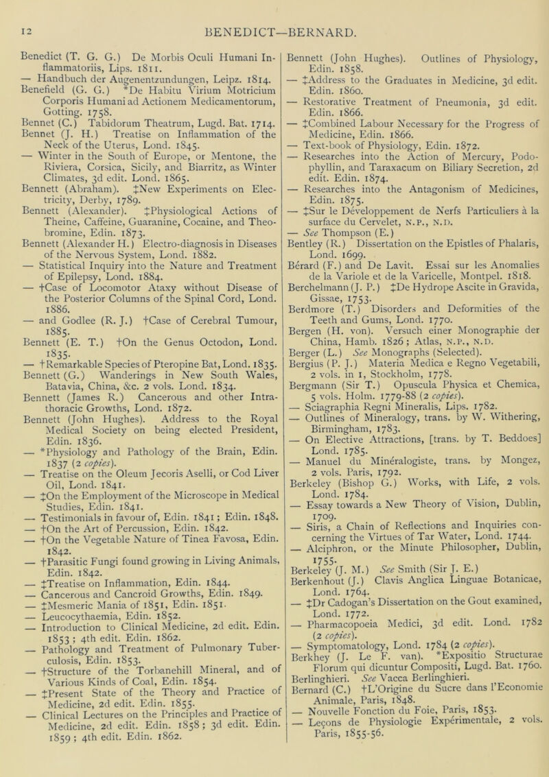 Benedict (T. G. G.) De Morbis Oculi Humani In- flammatoriis, Lips. i8ii. — Handbuch der Augenentzundungen, Leipz. 1814. Benefield (G. G.) *De Habitu Virium Motricium Corporis Humani ad Actionem Medicamentorum, Gotting. 1758. Bennet (C.) Tabidorum Theatrum, Lugd. Bat. 1714. Bennet (J. H.) Treatise on Inflammation of the Neck of the Uterus, Lond. 1845. — Winter in the South of Europe, or Mentone, the Riviera, Corsica, Sicily, and Biarritz, as Winter Climates, 3d edit. Lond. 1865. Bennett (Abraham). JNew Experiments on Elec- tricity, Derby, 1789. Bennett (Alexander). ^Physiological Actions of Theine, Caffeine, Guaranine, Cocaine, and Theo- bromine, Edin. 1873. Bennett (Alexander H.) Electro-diagnosis in Diseases of the Nervous System, Lond. 1882. — Statistical Inquiry into the Nature and Treatment of Epilepsy, Lond. 1884. — tCase of Locomotor Ataxy without Disease of the Posterior Columns of the Spinal Cord, Lond. 1886. — and Godlee (R. J.) tCase of Cerebral Tumour, 1885. Bennett (E. T.) fOn the Genus Octodon, Lond. 1835- — t Remarkable Species of Pteropine Bat, Lond. 1835. Bennett (G.) Wanderings in New South Wales, Batavia, China, &c. 2 vols. Lond. 1834. Bennett (James R.) Cancerous and other Intra- thoracic Growths, Lond. 1872. Bennett (John Hughes). Address to the Royal Medical Society on being elected President, Edin. 1836. — * Physiology and Pathology of the Brain, Edin. 1837 (2 copies). — Treatise on the Oleum Jecoris Aselli, or Cod Liver Oil, Lond. 1841. — jOn the Employment of the Microscope in Medical Studies, Edin. 1841. —• Testimonials in favour of, Edin. 1841; Edin. 1848. — tOn the Art of Percussion, Edin. 1842. — tOn the Vegetable Nature of Tinea Favosa, Edin. 1842. — fParasitic Fungi found growing in Living Animals, Edin. 1842. — ^Treatise on Inflammation, Edin. 1844. — Cancerous and Cancroid Growths, Edin. 1849. — iMesmeric Mania of 1851, Edin. 1851- — Leucocythaemia, Edin. 1852. — Introduction to Clinical Medicine, 2d edit. Edin. 1853 ; 4th edit. Edin. 1862. — Pathology and Treatment of Pulmonary Tuber- culosis, Edin. 1853. — tStructure of the Torbanehill Mineral, and of Various Kinds of Coal, Edin. 1854. — ^Present State of the Theory and Practice of Medicine, 2d edit. Edin. i855- — Clinical Lectures on the Principles and Practice of Medicine, 2d edit. Edin. 1858; 3d edit. Edin. 1859 ; 4th edit. Edin. 1862. Bennett (John Hughes). Outlines of Physiology, Edin. 1858. — ^Address to the Graduates in Medicine, 3d edit. Edin. i860. — Restorative Treatment of Pneumonia, 3d edit. Edin. 1866. — JCombined Labour Necessary for the Progress of Medicine, Edin. 1866. — Text-book of Physiology, Edin. 1872. — Researches into the Action of Mercury, Podo- phyllin, and Taraxacum on Biliary Secretion, 2d edit. Edin. 1874. — Researches into the Antagonism of Medicines, Edin. 1875. — JSur le Developpement de Nerfs Particuliers a la surface du Cervelet, N.P., N.l). — See Thompson (E.) Bentley (R.) Dissertation on the Epistles of Phalaris, Lond. 1699. Berard (F.) and De Lavit. Essai sur les Anomalies de la Variole et de la Varicelle, Montpel. 1818. Berchelmann (J. P.) JDe Hydrope Ascite in Gravida, Gissae, 1753. Berdmore (T.) Disorders and Deformities of the Teeth and Gums, Lond. 1770. Bergen (H. von). Versuch einer Monographie der China, Hamb. 1826; Atlas, N.P., n.d. Berger (L.) See Monographs (Selected). Bergius (P. J.) Materia Medica e Regno Vegetabili, 2 vols. in I, Stockholm, 1778. Bergmann (Sir T.) Opuscula Physica et Chemica, 5 vols. Holm. 1779-88 (2 copies). — Sciagraphia Regni Mineralis, Lips. 1782. — Outlines of Mineralogy, trans. by W. Withering, Birmingham, 1783. — On Elective Attractions, [trans. by T. Beddoes] Lond. 1785. — Manuel du Mineralogiste, trans. by Mongez, 2 vols. Paris, 1792. Berkeley (Bishop G.) Works, with Life, 2 vols. Lond. 1784. — Essay towards a New Theory of Vision, Dublin, 1709- — Siris, a Chain of Reflections and Inquiries con- cerning the Virtues of Tar Water, Lond. 1744; — Alciphron, or the Minute Philosopher, Dublin, 1755- Berkeley (J. M.) See Smith (Sir J. E.) Berkenhout (J.) Clavis Anglica Linguae Botanicae, Lond. 1764. — JDr Cadogan’s Dissertation on the Gout examined, Lond. I772._ — Pharmacopoeia Medici, 3^ edit. Lond. 1782 (2 copies). — Symptomatology, Lond. 1784 (2 copies). Berkhey (J. Le F. van). *Expositio Structurae Florum qui dicuntur Compositi, Lugd. Bat. 1760. Berlinghieri. See Vacca Berlinghieri. Bernard (C.) fL’Origine du Sucre dans I’Economie Animate, Paris, 1848. — Nouvelle Fonction du Foie, Paris, 1853. — Le9ons de Physiologic Experimentale, 2 vols. Paris, 1855-56.